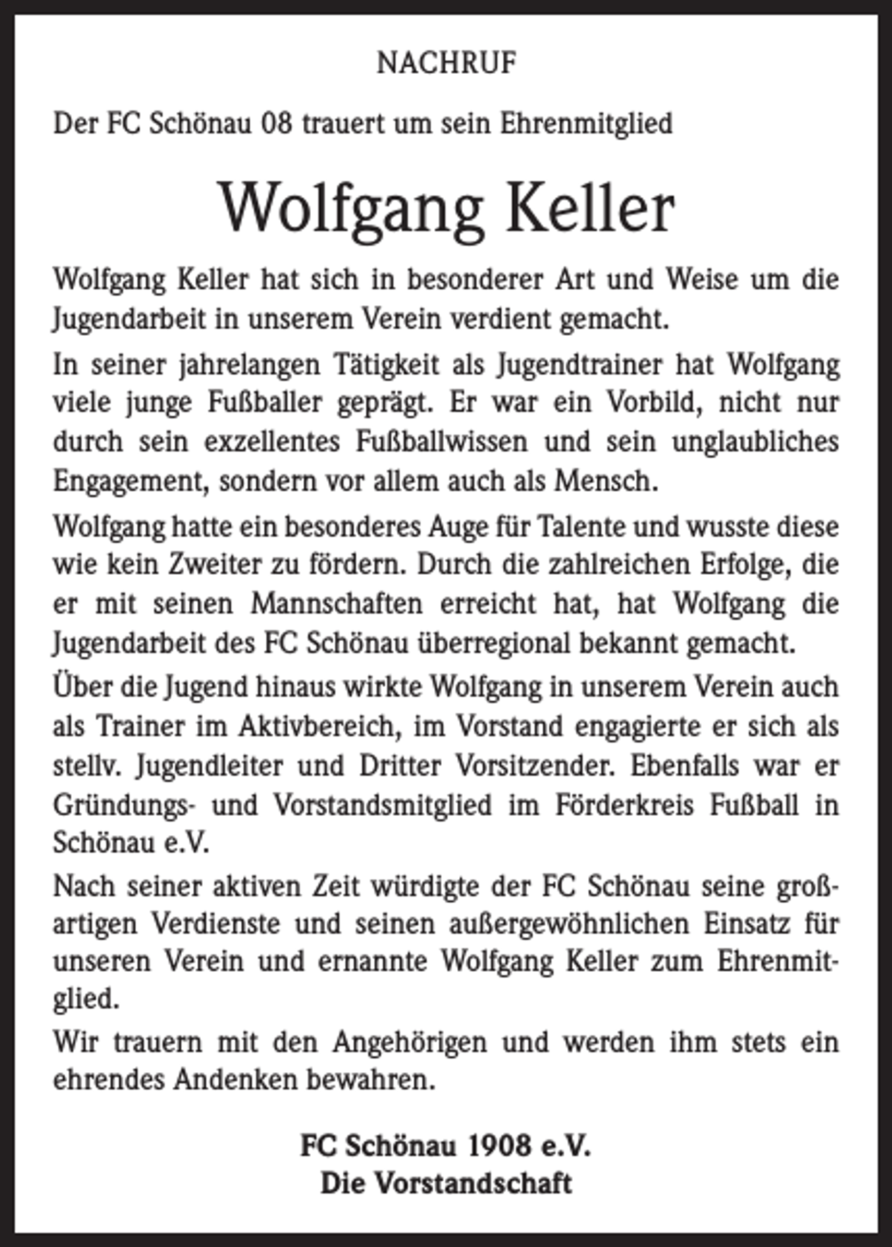 <p>NACHRUF<br />Der FC Schönau 08 trauert um sein Ehrenmitglied</p><p>Wolfgang Keller<br />Wolfgang Keller hat sich in besonderer Art und Weise um die<br />Jugendarbeit in unserem Verein verdient gemacht.<br />In seiner jahrelangen Tätigkeit als Jugendtrainer hat Wolfgang<br />viele junge Fußballer geprägt. Er war ein Vorbild, nicht nur<br />durch sein exzellentes Fußballwissen und sein unglaubliches<br />Enga­gement, sondern vor allem auch als Mensch.<br />Wolfgang hatte ein besonderes Auge für Talente und wusste diese<br />wie kein Zweiter zu fördern. Durch die zahlreichen Erfolge, die<br />er mit seinen Mannschaften erreicht hat, hat Wolfgang die<br />Jugendarbeit des FC Schönau überregional bekannt gemacht.<br />Über die Jugend hinaus wirkte Wolfgang in unserem Verein auch<br />als Trainer im Aktivbereich, im Vorstand engagierte er sich als<br />stellv. Jugendleiter und Dritter Vorsitzender. Ebenfalls war er<br />Gründungs- und Vorstandsmitglied im Förderkreis Fußball in<br />Schönau e.V.<br />Nach seiner aktiven Zeit würdigte der FC Schönau seine groß­<br />artigen Verdienste und seinen außergewöhnlichen Einsatz für<br />unseren Verein und ernannte Wolfgang Keller zum Ehrenmitglied.<br />Wir trauern mit den Angehörigen und werden ihm stets ein<br />ehrendes Andenken bewahren.<br />FC Schönau 1908 e.V.<br />Die Vorstandschaft</p>