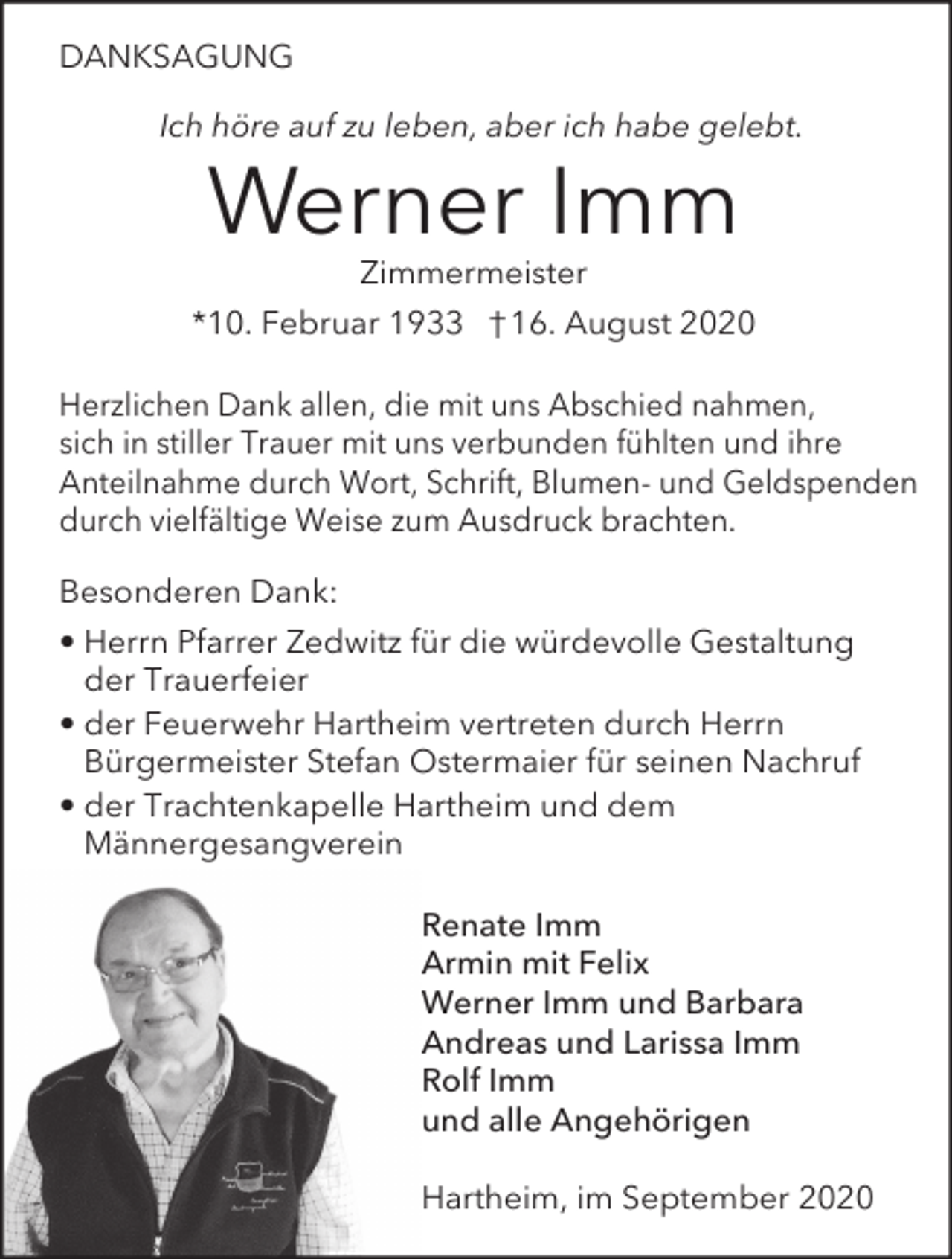 <p>DANKSAGUNG<br />Ich höre auf zu leben, aber ich habe gelebt.</p><p>Werner Imm<br />Zimmermeister<br />*10. Februar 1933 † 16. August 2020<br />Herzlichen Dank allen, die mit uns Abschied nahmen,<br />sich in stiller Trauer mit uns verbunden fühlten und ihre<br />Anteilnahme durch Wort, Schrift, Blumen- und Geldspenden<br />durch vielfältige Weise zum Ausdruck brachten.<br />Besonderen Dank:<br />• Herrn Pfarrer Zedwitz für die würdevolle Gestaltung<br />der Trauerfeier<br />• der Feuerwehr Hartheim vertreten durch Herrn<br />Bürgermeister Stefan Ostermaier für seinen Nachruf<br />• der Trachtenkapelle Hartheim und dem<br />Männergesangverein<br />Renate Imm<br />Armin mit Felix<br />Werner Imm und Barbara<br />Andreas und Larissa Imm<br />Rolf Imm<br />und alle Angehörigen<br />Hartheim, im September 2020</p>