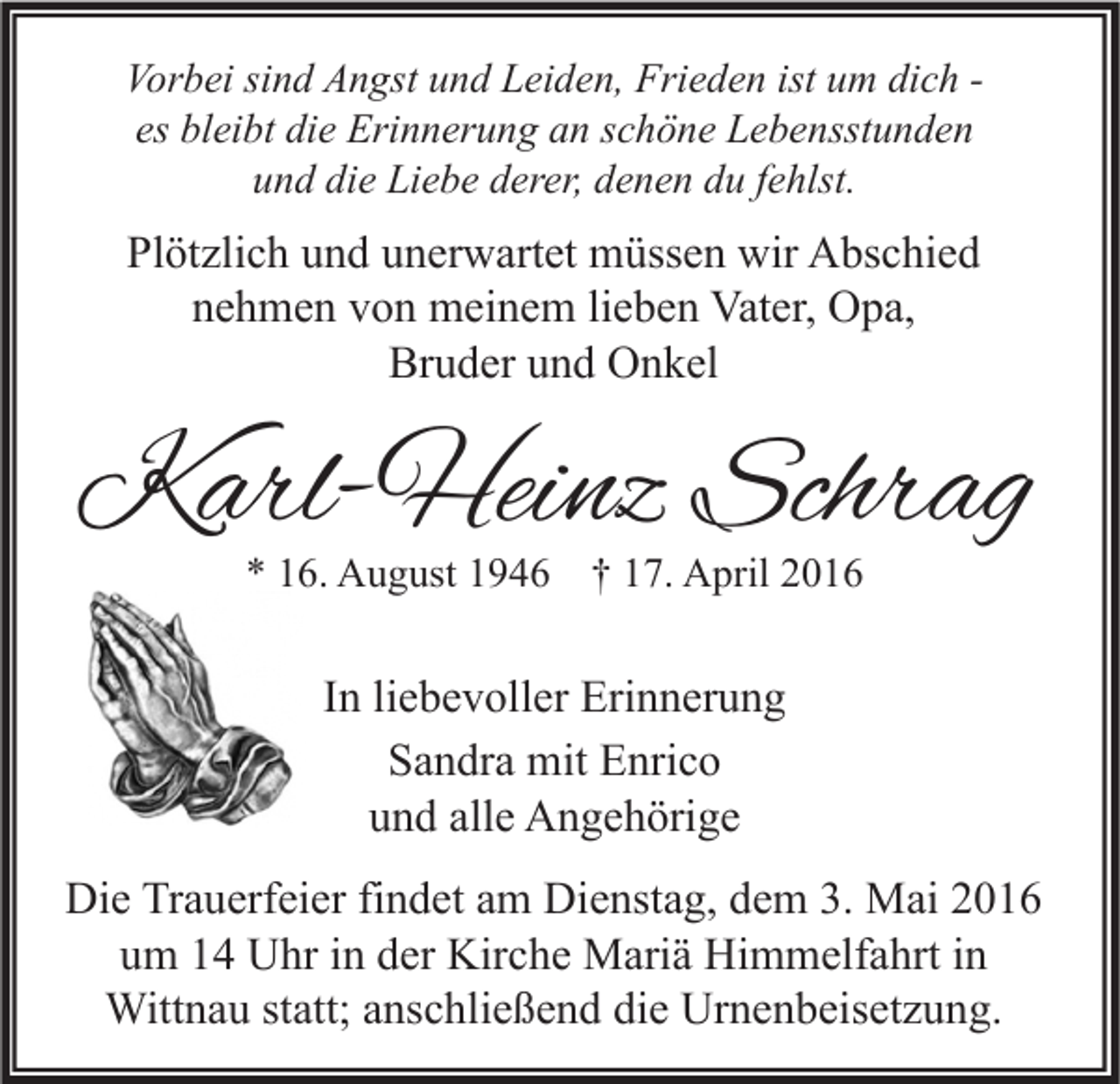 <p>Vorbei sind Angst und Leiden, Frieden ist um dich es bleibt die Erinnerung an schöne Lebensstunden<br />und die Liebe derer, denen du fehlst.</p><p>Plötzlich und unerwartet müssen wir Abschied<br />nehmen von meinem lieben Vater, Opa,<br />Bruder und Onkel</p><p>Karl-Heinz Schrag<br />* 16. August 1946 † 17. April 2016</p><p>In liebevoller Erinnerung<br />Sandra mit Enrico<br />und alle Angehörige<br />Die Trauerfeier findet am Dienstag, dem 3. Mai 2016<br />um 14 Uhr in der Kirche Mariä Himmelfahrt in<br />Wittnau statt; anschließend die Urnenbeisetzung.</p>