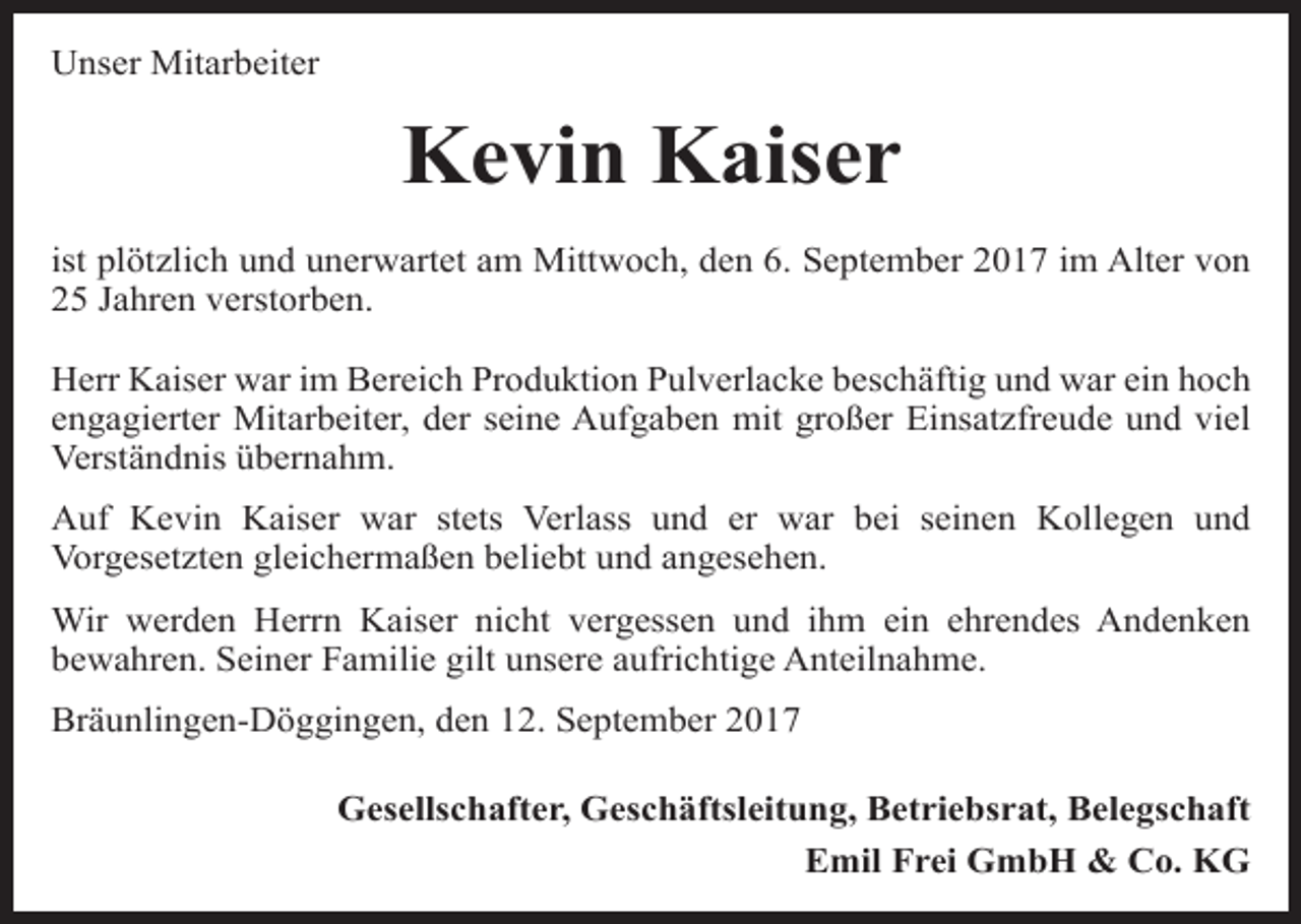<p>Unser Mitarbeiter</p><p>Kevin Kaiser<br />ist plötzlich und unerwartet am Mittwoch, den 6. September 2017 im Alter von<br />25 Jahren verstorben.<br />Herr Kaiser war im Bereich Produktion Pulverlacke beschäftig und war ein hoch<br />engagierter Mitarbeiter, der seine Aufgaben mit großer Einsatzfreude und viel<br />Verständnis übernahm.<br />Auf Kevin Kaiser war stets Verlass und er war bei seinen Kollegen und<br />Vorgesetzten gleichermaßen beliebt und angesehen.<br />Wir werden Herrn Kaiser nicht vergessen und ihm ein ehrendes Andenken<br />bewahren. Seiner Familie gilt unsere aufrichtige Anteilnahme.<br />Bräunlingen-Döggingen, den 12. September 2017<br />Gesellschafter, Geschäftsleitung, Betriebsrat, Belegschaft<br />Emil Frei GmbH &amp; Co. KG</p>