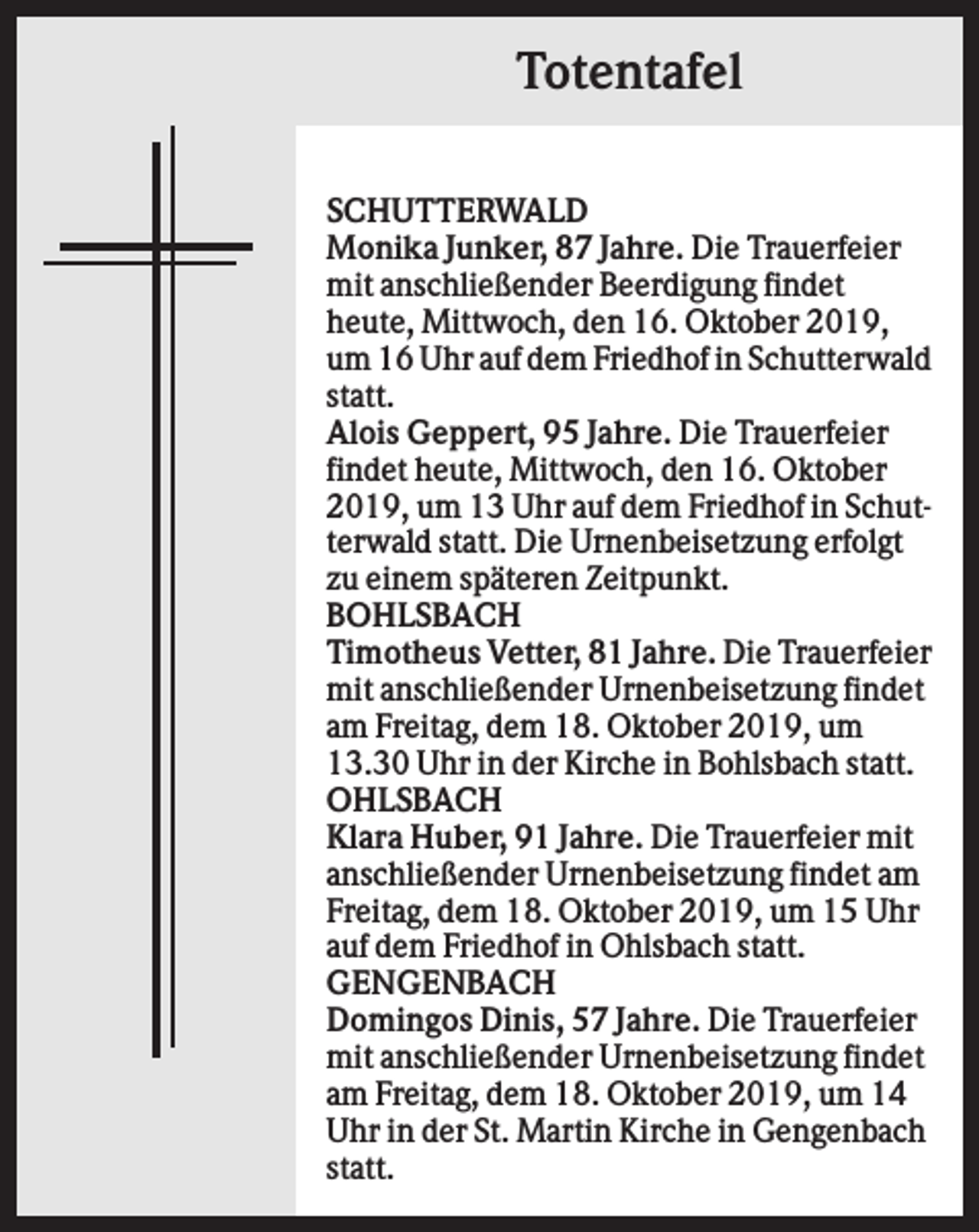<p>Totentafel<br />SCHUTTERWALD<br />Monika Junker, 87 Jahre. Die Trauerfeier<br />mit anschließender Beerdigung findet<br />heute, Mittwoch, den 16. Oktober 2019,<br />um 16 Uhr auf dem Friedhof in Schutterwald<br />statt.<br />Alois Geppert, 95 Jahre. Die Trauerfeier<br />findet heute, Mittwoch, den 16. Oktober<br />2019, um 13 Uhr auf dem Friedhof in Schutterwald statt. Die Urnenbeisetzung erfolgt<br />zu einem späteren Zeitpunkt.<br />BOHLSBACH<br />Timotheus Vetter, 81 Jahre. Die Trauerfeier<br />mit anschließender Urnenbeisetzung findet<br />am Freitag, dem 18. Oktober 2019, um<br />13.30 Uhr in der Kirche in Bohlsbach statt.<br />OHLSBACH<br />Klara Huber, 91 Jahre. Die Trauerfeier mit<br />anschließender Urnenbeisetzung findet am<br />Freitag, dem 18. Oktober 2019, um 15 Uhr<br />auf dem Friedhof in Ohlsbach statt.<br />GENGENBACH<br />Domingos Dinis, 57 Jahre. Die Trauerfeier<br />mit anschließender Urnenbeisetzung findet<br />am Freitag, dem 18. Oktober 2019, um 14<br />Uhr in der St. Martin Kirche in Gengenbach<br />statt.</p>