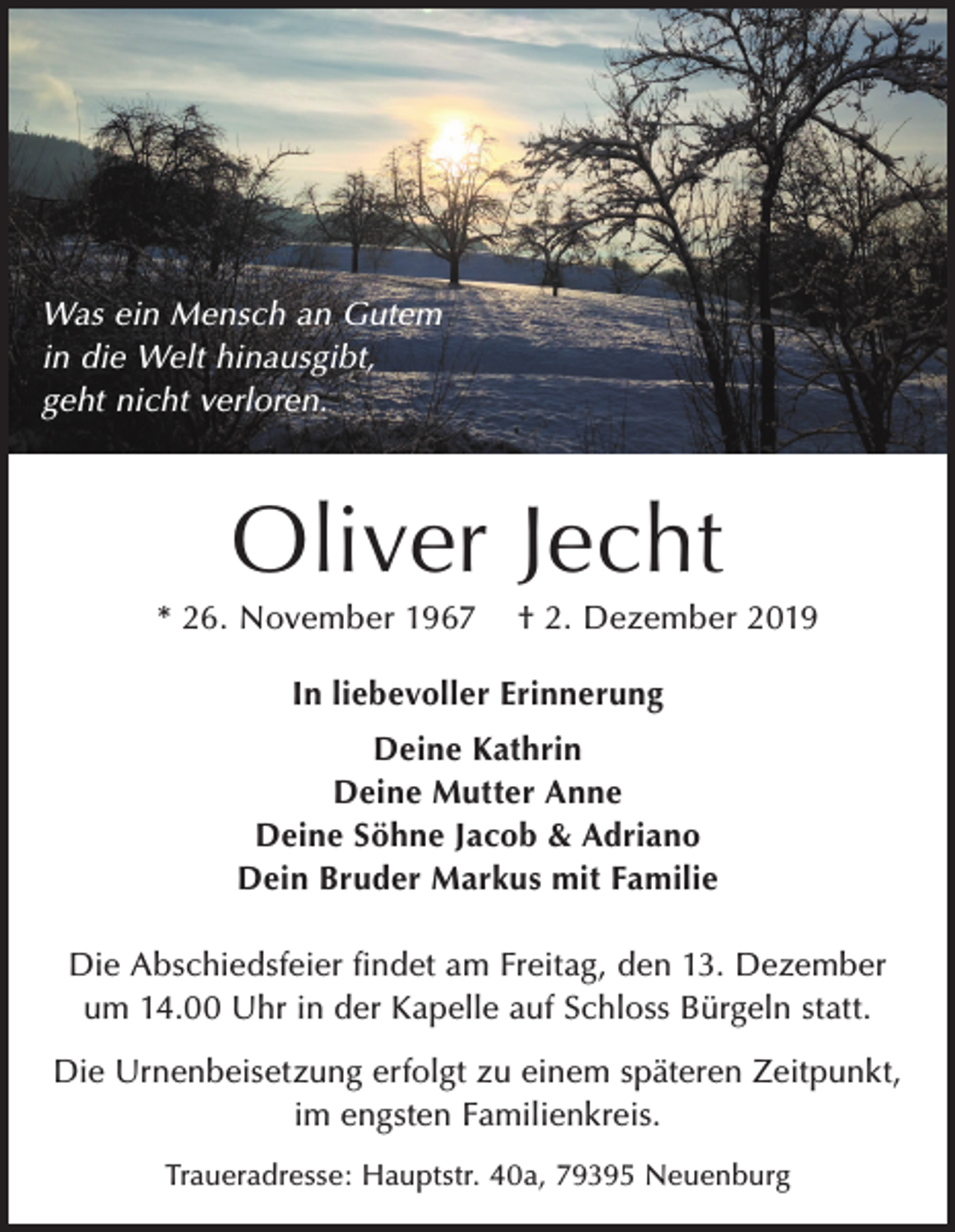 <p>Was ein Mensch an Gutem<br />in die Welt hinausgibt,<br />geht nicht verloren.</p><p>Oliver Jecht<br />* 26. November 1967</p><p>† 2. Dezember 2019</p><p>In liebevoller Erinnerung<br />Deine Kathrin<br />Deine Mutter Anne<br />Deine Söhne Jacob &amp; Adriano<br />Dein Bruder Markus mit Familie<br />Die Abschiedsfeier findet am Freitag, den 13. Dezember<br />um 14.00 Uhr in der Kapelle auf Schloss Bürgeln statt.<br />Die Urnenbeisetzung erfolgt zu einem späteren Zeitpunkt,<br />im engsten Familienkreis.<br />Traueradresse: Hauptstr. 40a, 79395 Neuenburg</p>