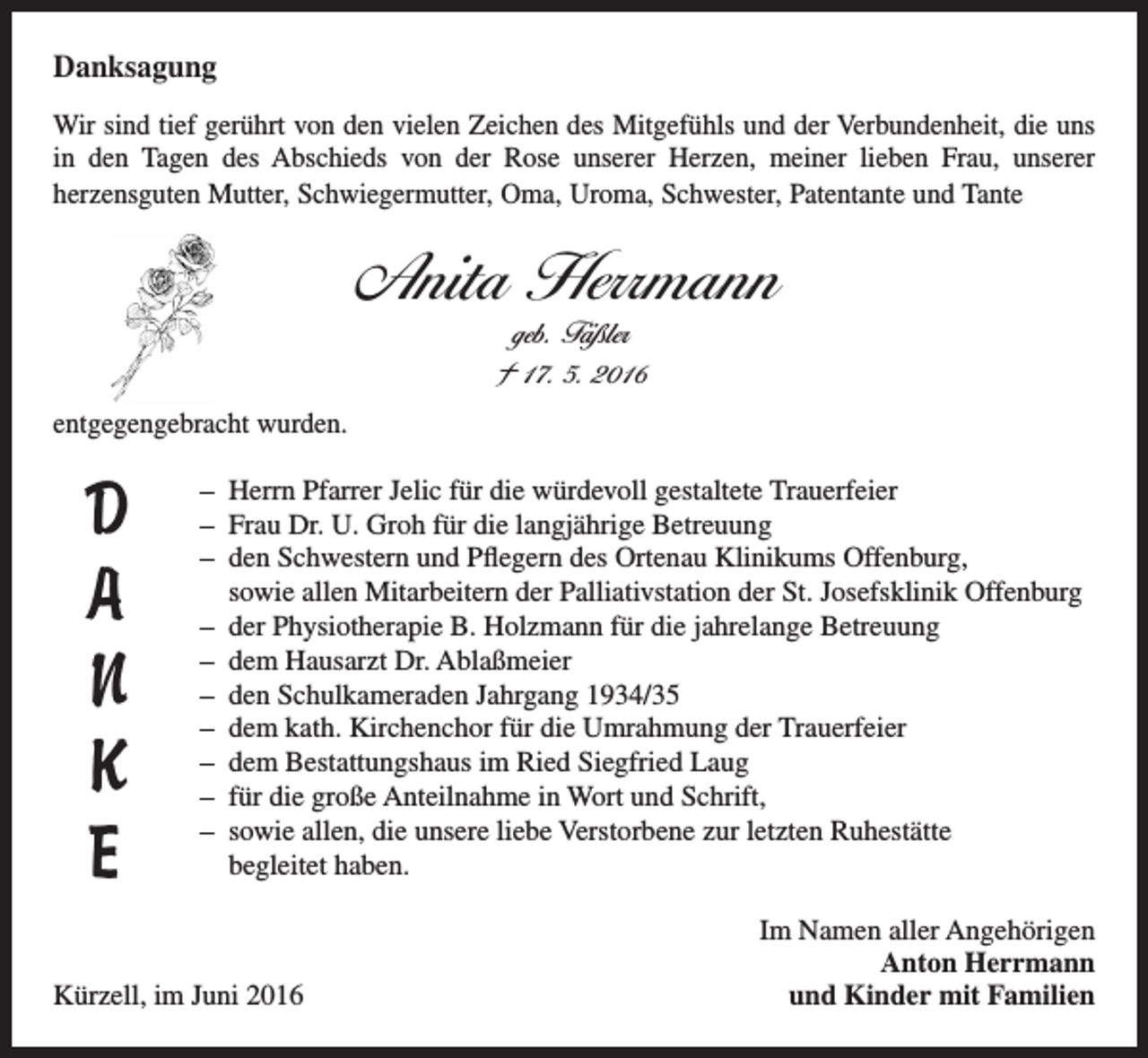<p>Danksagung<br />Wir sind tief gerührt von den vielen Zeichen des Mitgefühls und der Verbundenheit, die uns<br />in den Tagen des Abschieds von der Rose unserer Herzen, meiner lieben Frau, unserer<br />herzensguten Mutter, Schwiegermutter, Oma, Uroma, Schwester, Patentante und Tante</p><p>Anita Herrmann<br />geb. Fäßler</p><p>† 17. 5. 2016<br />entgegengebracht wurden.</p><p>D<br />A<br />N<br />K<br />E</p><p>H<br />–<br />errn Pfarrer Jelic für die würdevoll gestaltete Trauerfeier<br />– Frau Dr. U. Groh für die langjährige Betreuung<br />– den Schwestern und Pflegern des Ortenau Klinikums Offenburg,<br />sowie allen Mitarbeitern der Palliativstation der St. Josefsklinik Offenburg<br />– der Physiotherapie B. Holzmann für die jahrelange Betreuung<br />– dem Hausarzt Dr. Ablaßmeier<br />– den Schulkameraden Jahrgang 1934/35<br />– dem kath. Kirchenchor für die Umrahmung der Trauerfeier<br />– dem Bestattungshaus im Ried Siegfried Laug<br />– für die große Anteilnahme in Wort und Schrift,<br />– sowie allen, die unsere liebe Verstorbene zur letzten Ruhestätte<br />begleitet haben.</p><p>Kürzell, im Juni 2016</p><p>Im Namen aller Angehörigen<br />Anton Herrmann<br />und Kinder mit Familien</p>