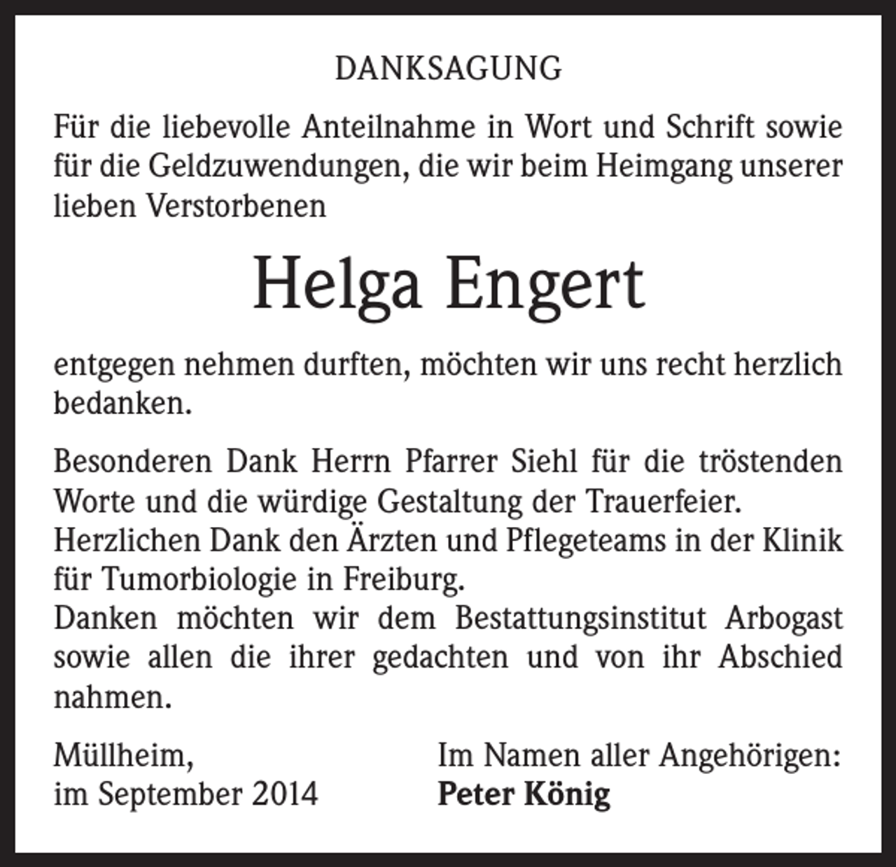 <p>DANKSAGUNG<br />Für die liebevolle Anteilnahme in Wort und Schrift sowie<br />für die Geldzuwendungen, die wir beim Heimgang unserer<br />lieben Verstorbenen</p><p>Helga Engert<br />entgegen nehmen durften, möchten wir uns recht herzlich<br />bedanken.<br />Besonderen Dank Herrn Pfarrer Siehl für die tröstenden<br />Worte und die würdige Gestaltung der Trauerfeier.<br />Herzlichen Dank den Ärzten und Pflegeteams in der Klinik<br />für Tumorbiologie in Freiburg.<br />Danken möchten wir dem Bestattungsinstitut Arbogast<br />sowie allen die ihrer gedachten und von ihr Abschied<br />­nahmen.<br />Müllheim,<br />im September 2014</p><p>Im Namen aller Angehörigen:<br />Peter König</p>
