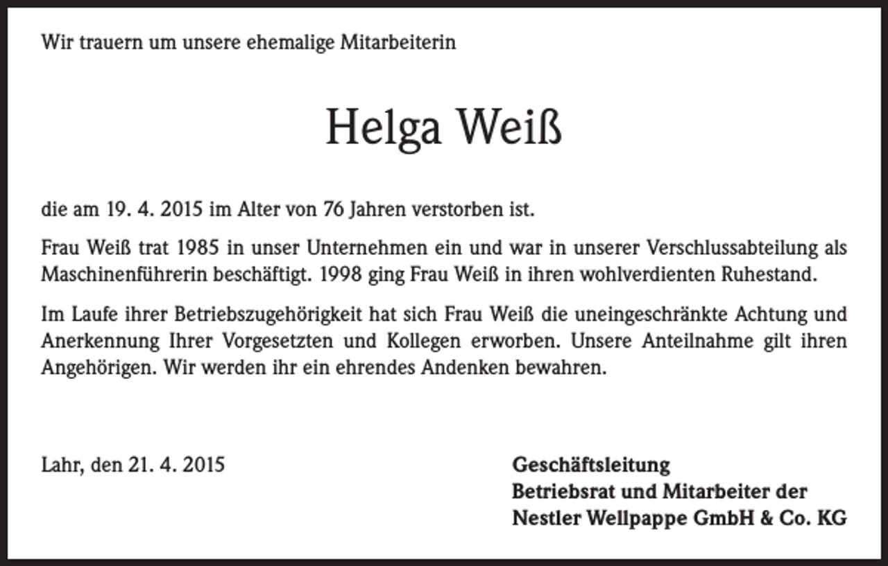 <p>Wir trauern um unsere ehemalige Mitarbeiterin</p><p>Helga Weiß<br />die am 19. 4. 2015 im Alter von 76 Jahren verstorben ist.<br />Frau Weiß trat 1985 in unser Unternehmen ein und war in unserer Verschlussabteilung als<br />Maschinenführerin beschäftigt. 1998 ging Frau Weiß in ihren wohlverdienten Ruhestand.<br />Im Laufe ihrer Betriebszugehörigkeit hat sich Frau Weiß die uneingeschränkte Achtung und<br />Anerkennung Ihrer Vorgesetzten und Kollegen erworben. Unsere Anteilnahme gilt ihren<br />Angehörigen. Wir werden ihr ein ehrendes Andenken bewahren.</p><p>Lahr, den 21. 4. 2015</p><p>Geschäftsleitung<br />Betriebsrat und Mitarbeiter der<br />Nestler Wellpappe GmbH &amp; Co. KG</p>