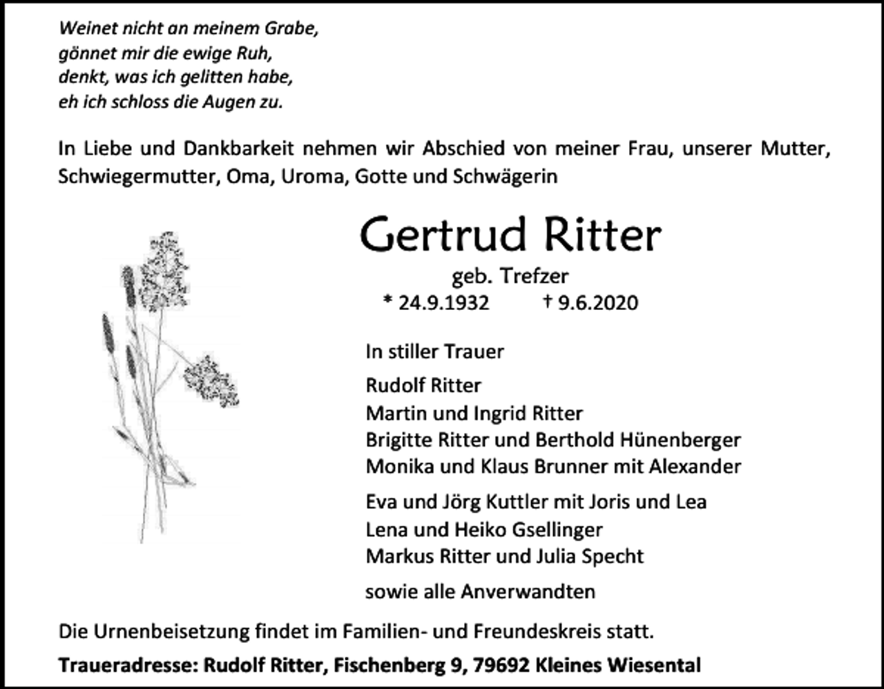 <p>Weinet nicht an meinem Grabe,<br />gönnet mir die ewige Ruh,<br />denkt, was ich gelitten habe,<br />eh ich schloss die Augen zu.</p><p>In Liebe und Dankbarkeit nehmen wir Abschied von meiner Frau, unserer Mutter,<br />Schwiegermutter, Oma, Uroma, Gotte und Schwägerin</p><p>Gertrud Ritter<br />geb. Trefzer<br />* 24.9.1932<br />† 9.6.2020<br />In stiller Trauer<br />Rudolf Ritter<br />Martin und Ingrid Ritter<br />Brigitte Ritter und Berthold Hünenberger<br />Monika und Klaus Brunner mit Alexander<br />Eva und Jörg Kuttler mit Joris und Lea<br />Lena und Heiko Gsellinger<br />Markus Ritter und Julia Specht<br />sowie alle Anverwandten<br />Die Urnenbeisetzung findet im Familien- und Freundeskreis statt.<br />Traueradresse: Rudolf Ritter, Fischenberg 9, 79692 Kleines Wiesental</p>