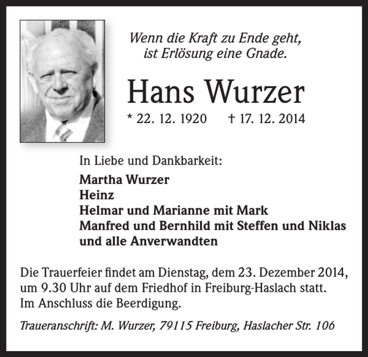 <p>Wenn die Kraft zu Ende geht,<br />ist Erlösung eine Gnade.</p><p>Hans Wurzer</p><p>* 22. 12. 1920 † 17. 12. 2014<br />In Liebe und Dankbarkeit:<br />Martha Wurzer<br />Heinz<br />Helmar und Marianne mit Mark<br />Manfred und Bernhild mit Steffen und Niklas<br />und alle Anverwandten<br />Die Trauerfeier findet am Dienstag, dem 23. Dezember 2014,<br />um 9.30 Uhr auf dem Friedhof in Freiburg-Haslach statt.<br />Im Anschluss die Beerdigung.<br />Traueranschrift: M. Wurzer, 79115 Freiburg, Haslacher Str. 106</p>
