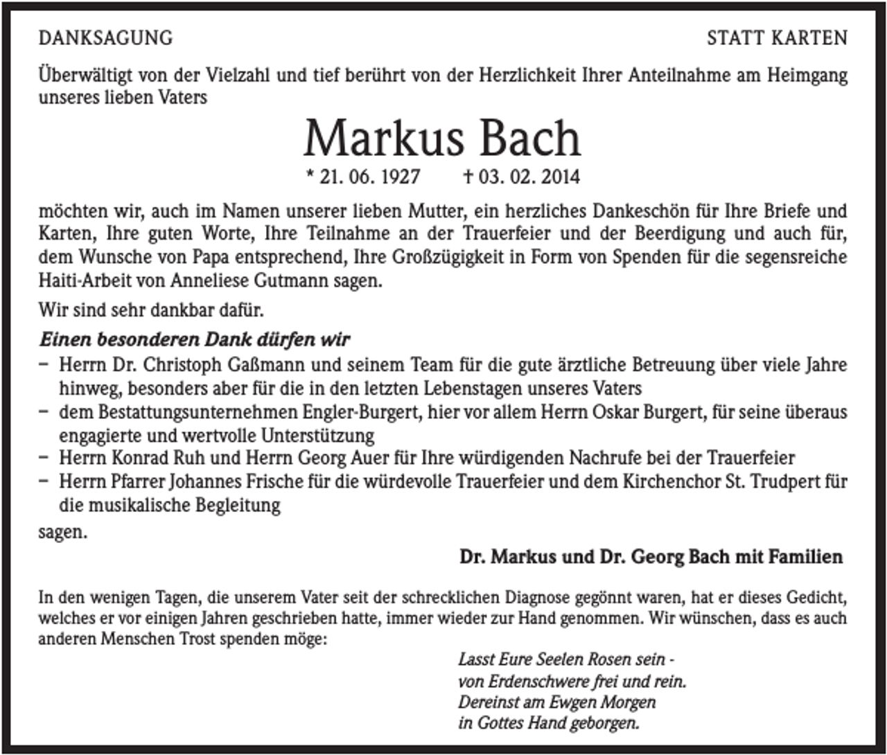 <p>DANKSAGUNG</p><p>STATT KARTEN</p><p>Überwältigt von der Vielzahl und tief berührt von der Herzlichkeit Ihrer Anteilnahme am Heimgang<br />unseres lieben Vaters</p><p>Markus Bach<br />* 21. 06. 1927</p><p>† 03. 02. 2014</p><p>möchten wir, auch im Namen unserer lieben Mutter, ein herzliches Dankeschön für Ihre Briefe und<br />Karten, Ihre guten Worte, Ihre Teilnahme an der Trauerfeier und der Beerdigung und auch für,<br />dem Wunsche von Papa entsprechend, Ihre Großzügigkeit in Form von Spenden für die segensreiche<br />Haiti-Arbeit von Anneliese Gutmann sagen.<br />Wir sind sehr dankbar dafür.<br />Einen besonderen Dank dürfen wir<br />– Herrn Dr. Christoph Gaßmann und seinem Team für die gute ärztliche Betreuung über viele Jahre<br />hinweg, besonders aber für die in den letzten Lebenstagen unseres Vaters<br />– dem Bestattungsunternehmen Engler-Burgert, hier vor allem Herrn Oskar Burgert, für seine überaus<br />engagierte und wertvolle Unterstützung<br />– Herrn Konrad Ruh und Herrn Georg Auer für Ihre würdigenden Nachrufe bei der Trauerfeier<br />– Herrn Pfarrer Johannes Frische für die würdevolle Trauerfeier und dem Kirchenchor St. Trudpert für<br />die musikalische Begleitung<br />sagen.<br />Dr. Markus und Dr. Georg Bach mit Familien<br />In den wenigen Tagen, die unserem Vater seit der schrecklichen Diagnose gegönnt waren, hat er dieses Gedicht,<br />welches er vor einigen Jahren geschrieben hatte, immer wieder zur Hand genommen. Wir wünschen, dass es auch<br />anderen Menschen Trost spenden möge:<br />Lasst Eure Seelen Rosen sein von Erdenschwere frei und rein.<br />Dereinst am Ewgen Morgen<br />in Gottes Hand geborgen.</p>