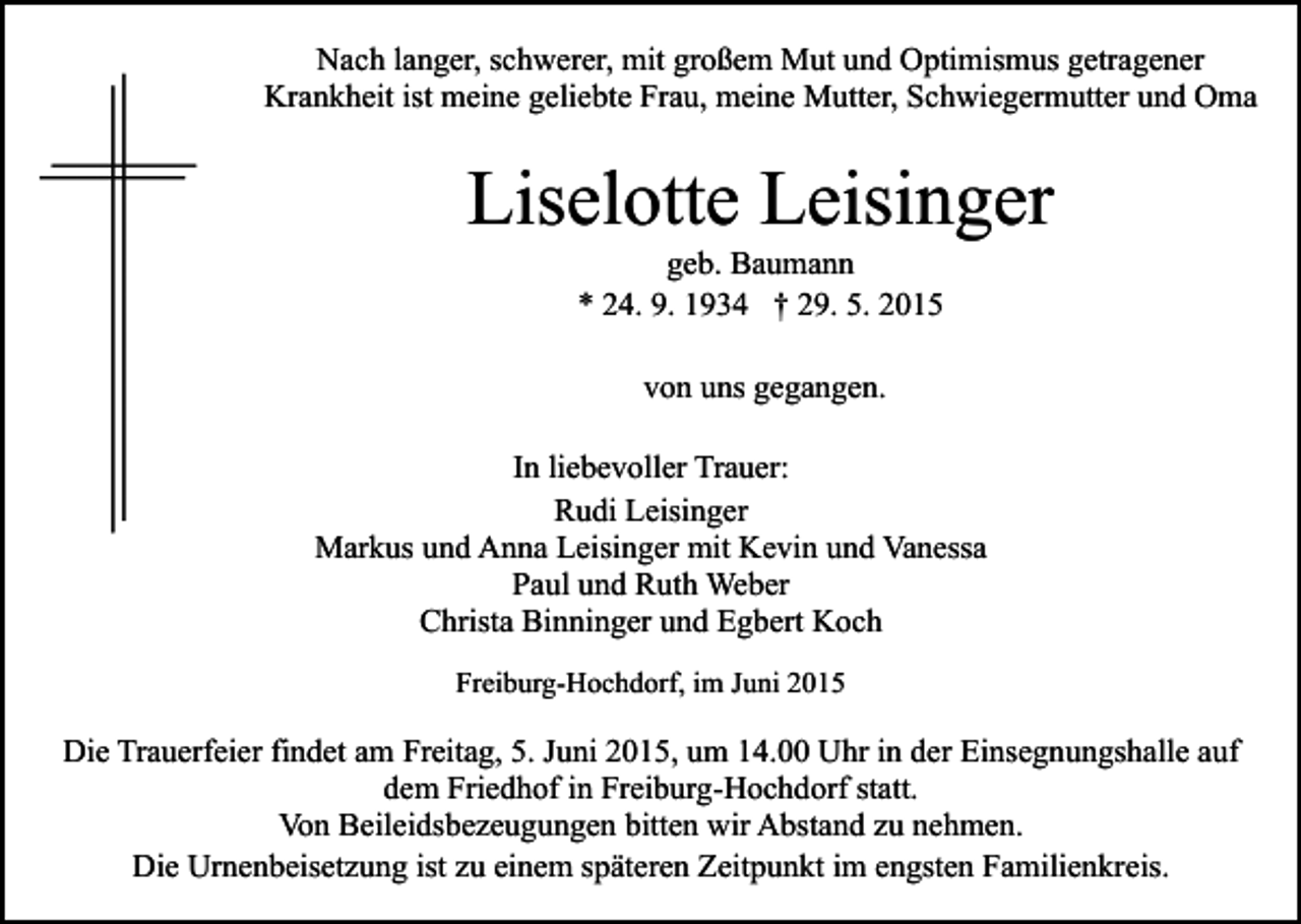 <p>Nach langer, schwerer, mit großem Mut und Optimismus getragener<br />Krankheit ist meine geliebte Frau, meine Mutter, Schwiegermutter und Oma</p><p>Liselotte Leisinger<br />geb. Baumann<br />* 24. 9. 1934 † 29. 5. 2015<br />von uns gegangen.<br />In liebevoller Trauer:<br />Rudi Leisinger<br />Markus und Anna Leisinger mit Kevin und Vanessa<br />Paul und Ruth Weber<br />Christa Binninger und Egbert Koch<br />Freiburg-Hochdorf, im Juni 2015</p><p>Die Trauerfeier findet am Freitag, 5. Juni 2015, um 14.00 Uhr in der Einsegnungshalle auf<br />dem Friedhof in Freiburg-Hochdorf statt.<br />Von Beileidsbezeugungen bitten wir Abstand zu nehmen.<br />Die Urnenbeisetzung ist zu einem späteren Zeitpunkt im engsten Familienkreis.</p>