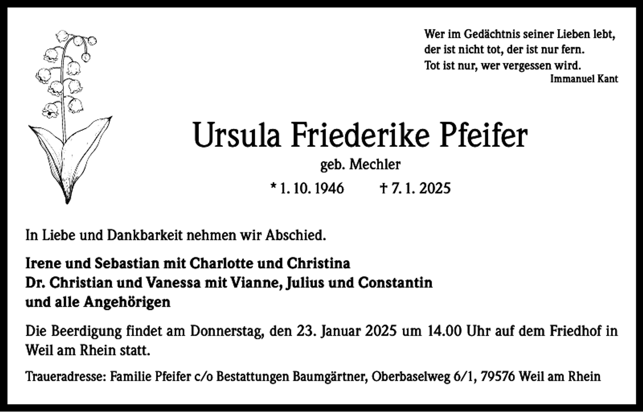 <p>Wer im Gedächtnis seiner Lieben lebt,<br />der ist nicht tot, der ist nur fern.<br />Tot ist nur, wer vergessen wird.</p><p>Immanuel Kant</p><p>Ursula Friederike Pfeifer<br />geb. Mechler</p><p>* 1. 10. 1946</p><p>† 7. 1. 2025</p><p>In Liebe und Dankbarkeit nehmen wir Abschied.<br />Irene und Sebastian mit Charlotte und Christina<br />Dr. Christian und Vanessa mit Vianne, Julius und Constantin<br />und alle Angehörigen<br />Die Beerdigung findet am Donnerstag, den 23. Januar 2025 um 14.00 Uhr auf dem Friedhof in<br />Weil am Rhein statt.<br />Traueradresse: Familie Pfeifer c/o Bestattungen Baumgärtner, Oberbaselweg 6/1, 79576 Weil am Rhein</p>