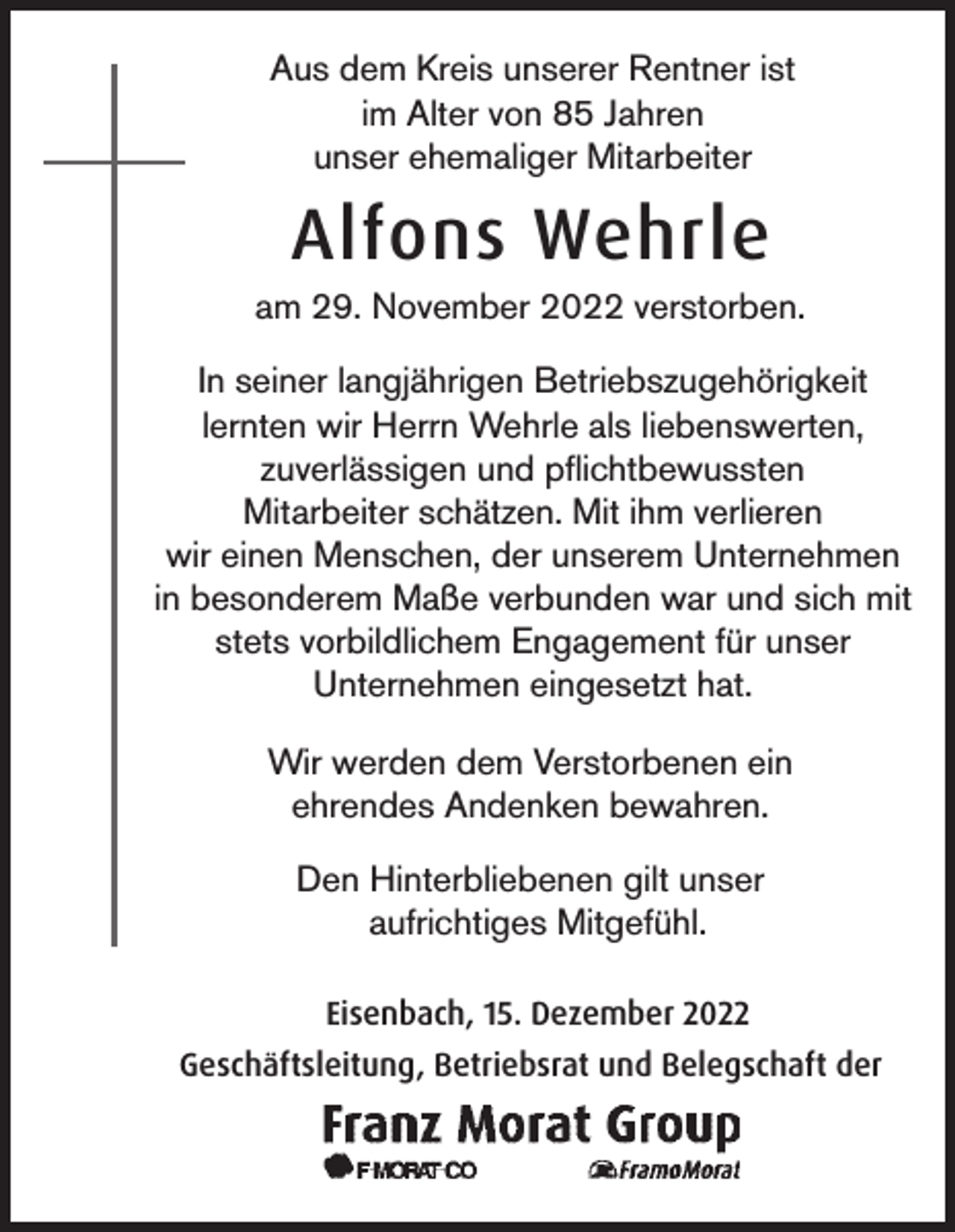 <p>Aus dem Kreis unserer Rentner ist<br />im Alter von 85 Jahren<br />unser ehemaliger Mitarbeiter</p><p>Alfons Wehrle<br />am 29. November 2022 verstorben.<br />In seiner langjährigen Betriebszugehörigkeit<br />lernten wir Herrn Wehrle als liebenswerten,<br />zuverlässigen und pflichtbewussten<br />Mitarbeiter schätzen. Mit ihm verlieren<br />wir einen Menschen, der unserem Unternehmen<br />in besonderem Maße verbunden war und sich mit<br />stets vorbildlichem Engagement für unser<br />Unternehmen eingesetzt hat.<br />Wir werden dem Verstorbenen ein<br />ehrendes Andenken bewahren.<br />Den Hinterbliebenen gilt unser<br />aufrichtiges Mitgefühl.<br />Eisenbach, 15. Dezember 2022<br />Geschäftsleitung, Betriebsrat und Belegschaft der</p>