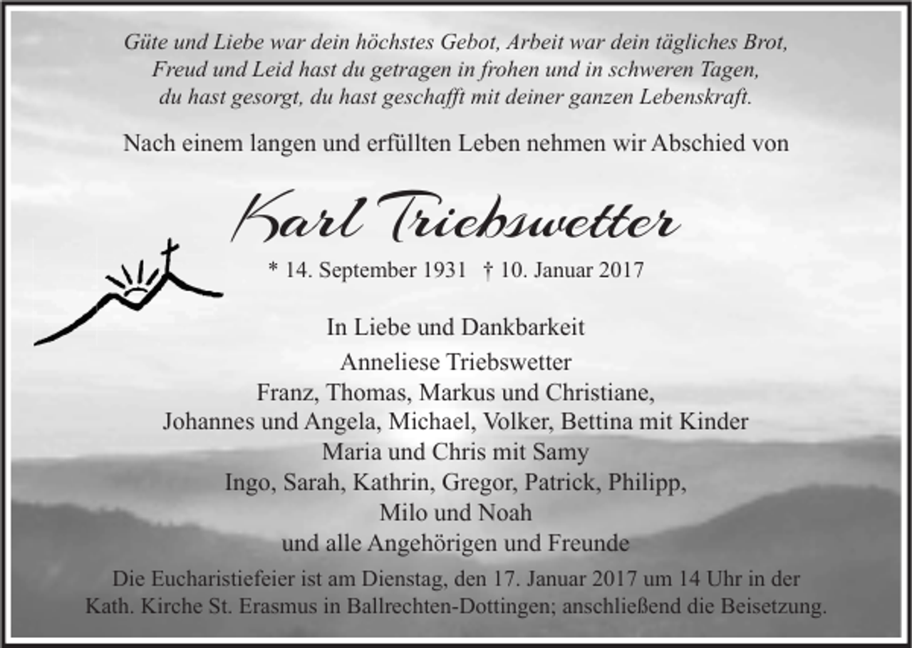 <p>Güte und Liebe war dein höchstes Gebot, Arbeit war dein tägliches Brot,<br />Freud und Leid hast du getragen in frohen und in schweren Tagen,<br />du hast gesorgt, du hast geschafft mit deiner ganzen Lebenskraft.</p><p>Nach einem langen und erfüllten Leben nehmen wir Abschied von</p><p>Karl Triebswetter<br />* 14. September 1931 † 10. Januar 2017</p><p>In Liebe und Dankbarkeit<br />Anneliese Triebswetter<br />Franz, Thomas, Markus und Christiane,<br />Johannes und Angela, Michael, Volker, Bettina mit Kinder<br />Maria und Chris mit Samy<br />Ingo, Sarah, Kathrin, Gregor, Patrick, Philipp,<br />Milo und Noah<br />und alle Angehörigen und Freunde<br />Die Eucharistiefeier ist am Dienstag, den 17. Januar 2017 um 14 Uhr in der<br />Kath. Kirche St. Erasmus in Ballrechten-Dottingen; anschließend die Beisetzung.</p>