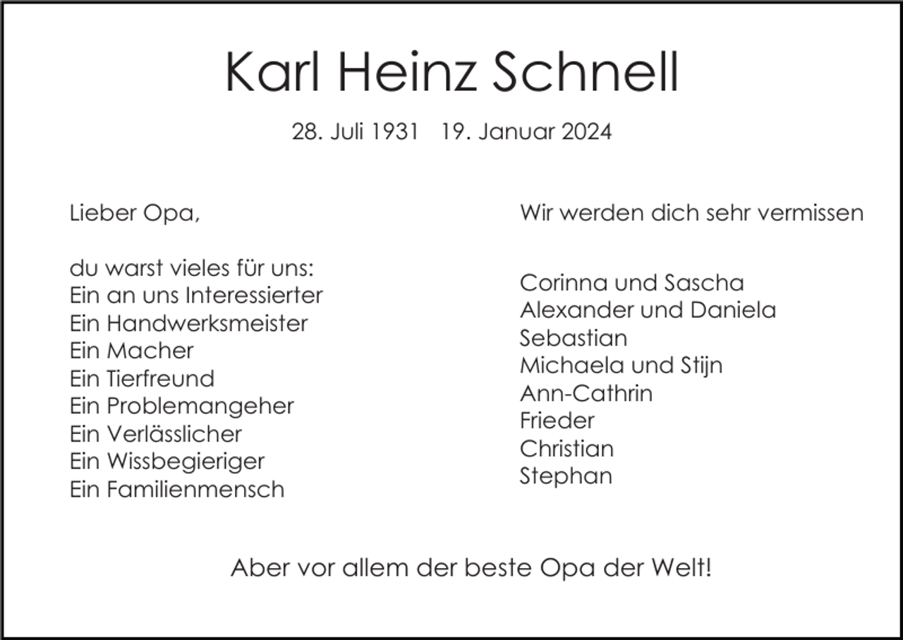 <p>Karl Heinz Schnell<br />28. Juli 1939. Januar 2024</p><p>Lieber Opa,</p><p>Wir werden dich sehr vermissen</p><p>du warst vieles für uns:<br />Ein an uns Interessierter<br />Ein Handwerksmeister<br />Ein Macher<br />Ein Tierfreund<br />Ein Problemangeher<br />Ein Verlässlicher<br />Ein Wissbegieriger<br />Ein Familienmensch</p><p>Corinna und Sascha<br />Alexander und Daniela<br />Sebastian<br />Michaela und Stijn<br />Ann-Cathrin<br />Frieder<br />Christian<br />Stephan</p><p>Aber vor allem der beste Opa der Welt!</p>