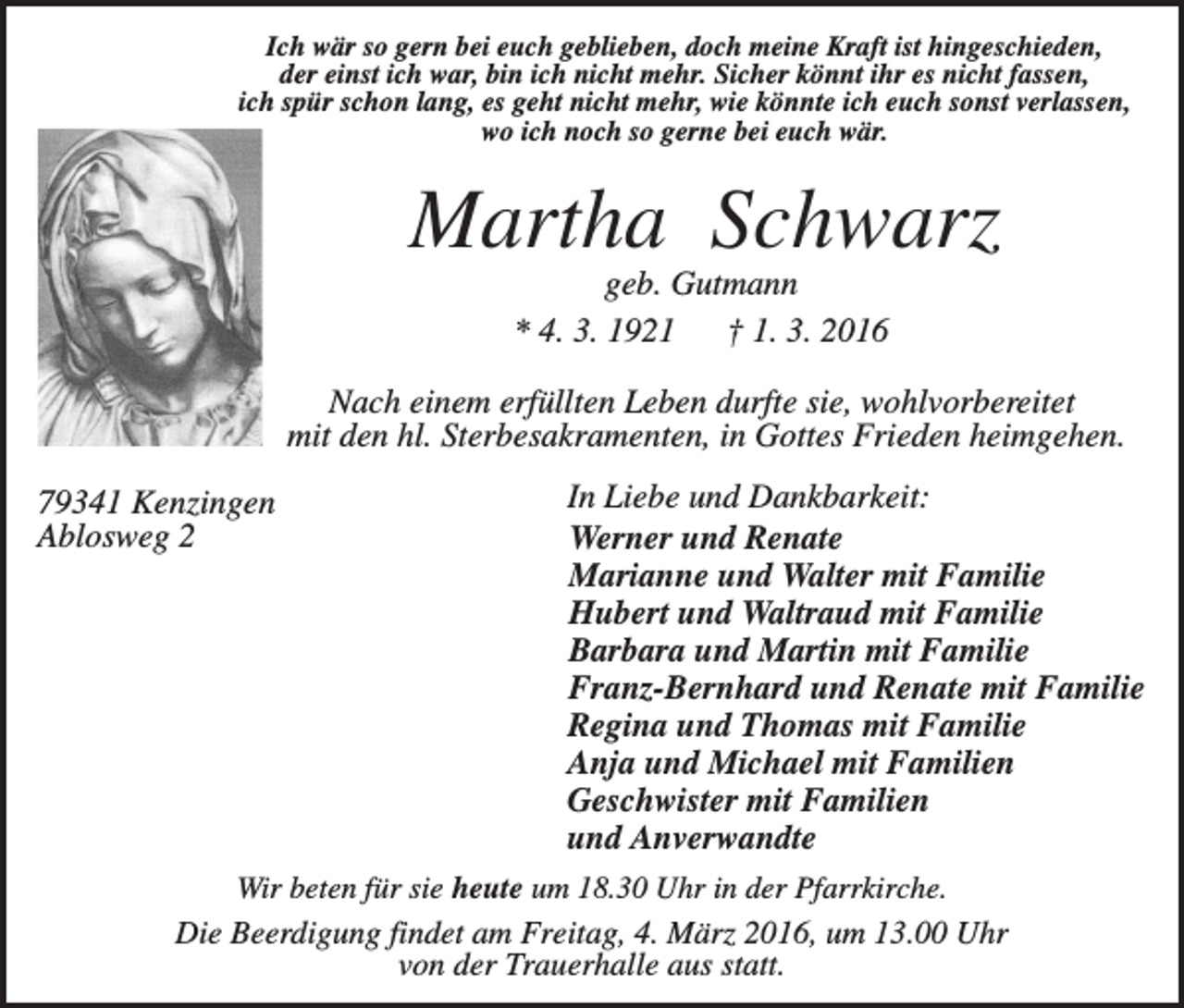 <p>Ich wär so gern bei euch geblieben, doch meine Kraft ist hingeschieden,<br />der einst ich war, bin ich nicht mehr. Sicher könnt ihr es nicht fassen,<br />ich spür schon lang, es geht nicht mehr, wie könnte ich euch sonst verlassen,<br />wo ich noch so gerne bei euch wär.</p><p>Martha Schwarz<br />geb. Gutmann<br />* 4. 3. 1921<br />† 1. 3. 2016<br />Nach einem erfüllten Leben durfte sie, wohlvorbereitet<br />mit den hl. Sterbesakramenten, in Gottes Frieden heimgehen.<br />79341 Kenzingen<br />Ablosweg 2</p><p>In Liebe und Dankbarkeit:<br />Werner und Renate<br />Marianne und Walter mit Familie<br />Hubert und Waltraud mit Familie<br />Barbara und Martin mit Familie<br />Franz-Bernhard und Renate mit Familie<br />Regina und Thomas mit Familie<br />Anja und Michael mit Familien<br />Geschwister mit Familien<br />und Anverwandte</p><p>Wir beten für sie heute um 18.30 Uhr in der Pfarrkirche.<br />Die Beerdigung findet am Freitag, 4. März 2016, um 13.00 Uhr<br />von der Trauerhalle aus statt.</p>
