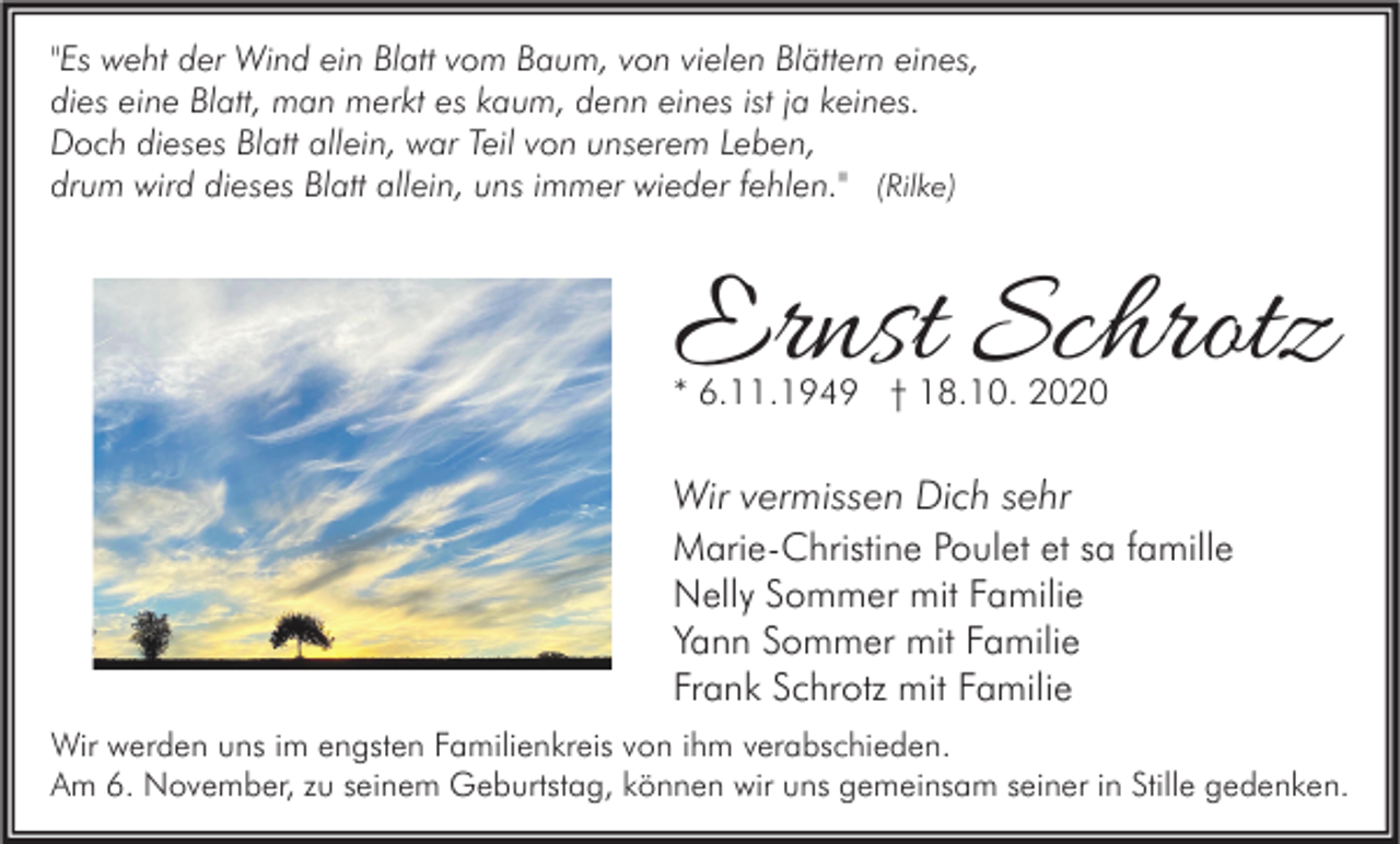 <p>"Es weht der Wind ein Blatt vom Baum, von vielen Blättern eines,<br />dies eine Blatt, man merkt es kaum, denn eines ist ja keines.<br />Doch dieses Blatt allein, war Teil von unserem Leben,<br />drum wird dieses Blatt allein, uns immer wieder fehlen." (Rilke)</p><p>Ernst Schrotz<br />* 6.11.1949 † 18.10. 2020</p><p>Wir vermissen Dich sehr<br />Marie-Christine Poulet et sa famille<br />Nelly Sommer mit Familie<br />Yann Sommer mit Familie<br />Frank Schrotz mit Familie<br />Wir werden uns im engsten Familienkreis von ihm verabschieden.<br />Am 6. November, zu seinem Geburtstag, können wir uns gemeinsam seiner in Stille gedenken.</p>