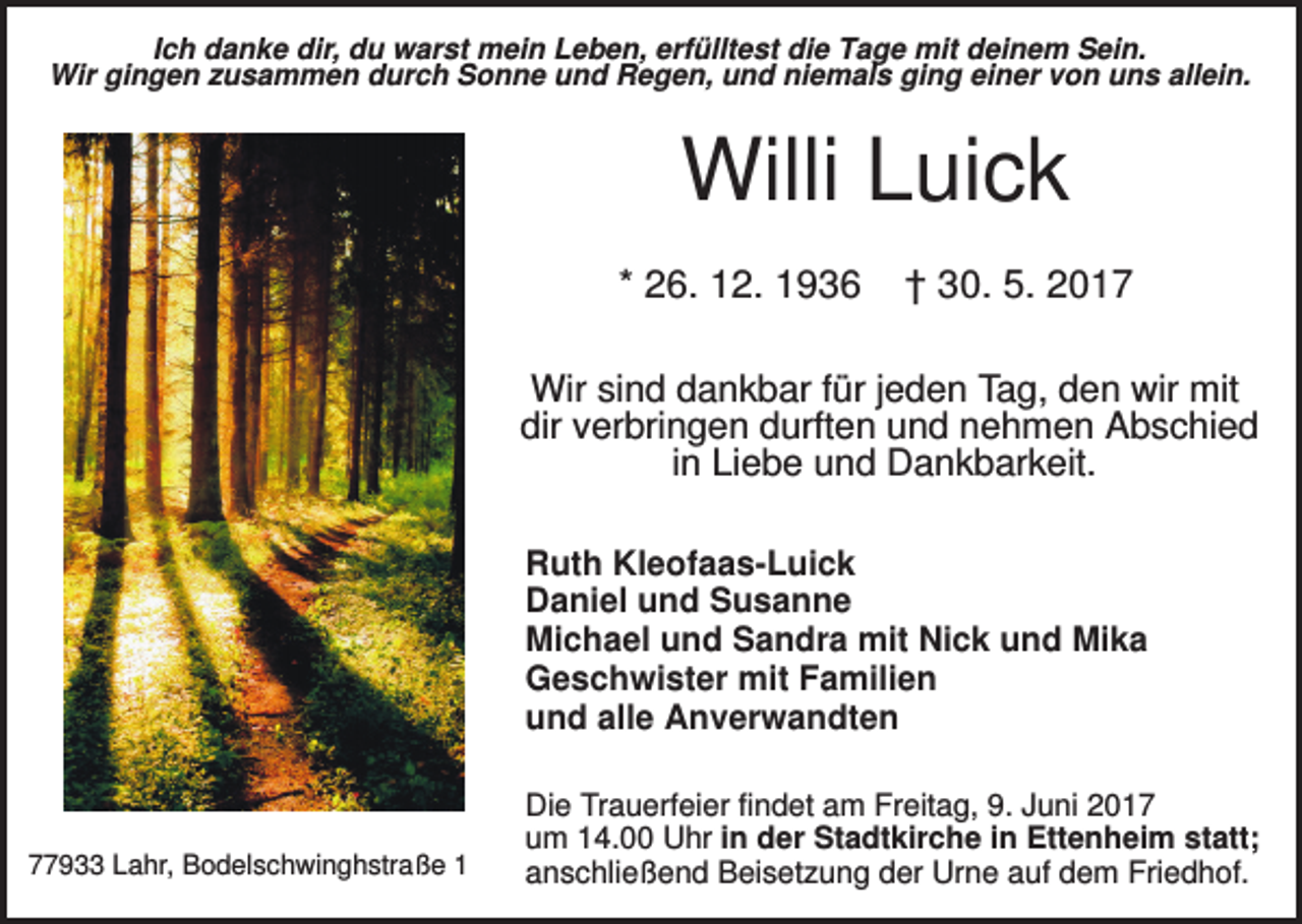 <p>Ich danke dir, du warst mein Leben, erfülltest die Tage mit deinem Sein.<br />Wir gingen zusammen durch Sonne und Regen, und niemals ging einer von uns allein.</p><p>Willi Luick<br />* 26. 12. 1936</p><p>† 30. 5. 2017</p><p>Wir sind dankbar für jeden Tag, den wir mit<br />dir verbringen durften und nehmen Abschied<br />in Liebe und Dankbarkeit.<br />Ruth Kleofaas-Luick<br />Daniel und Susanne<br />Michael und Sandra mit Nick und Mika<br />Geschwister mit Familien<br />und alle Anverwandten</p><p>77933 Lahr, Bodelschwinghstraße 1</p><p>Die Trauerfeier findet am Freitag, 9. Juni 2017<br />um 14.00 Uhr in der Stadtkirche in Ettenheim statt;<br />anschließend Beisetzung der Urne auf dem Friedhof.</p>