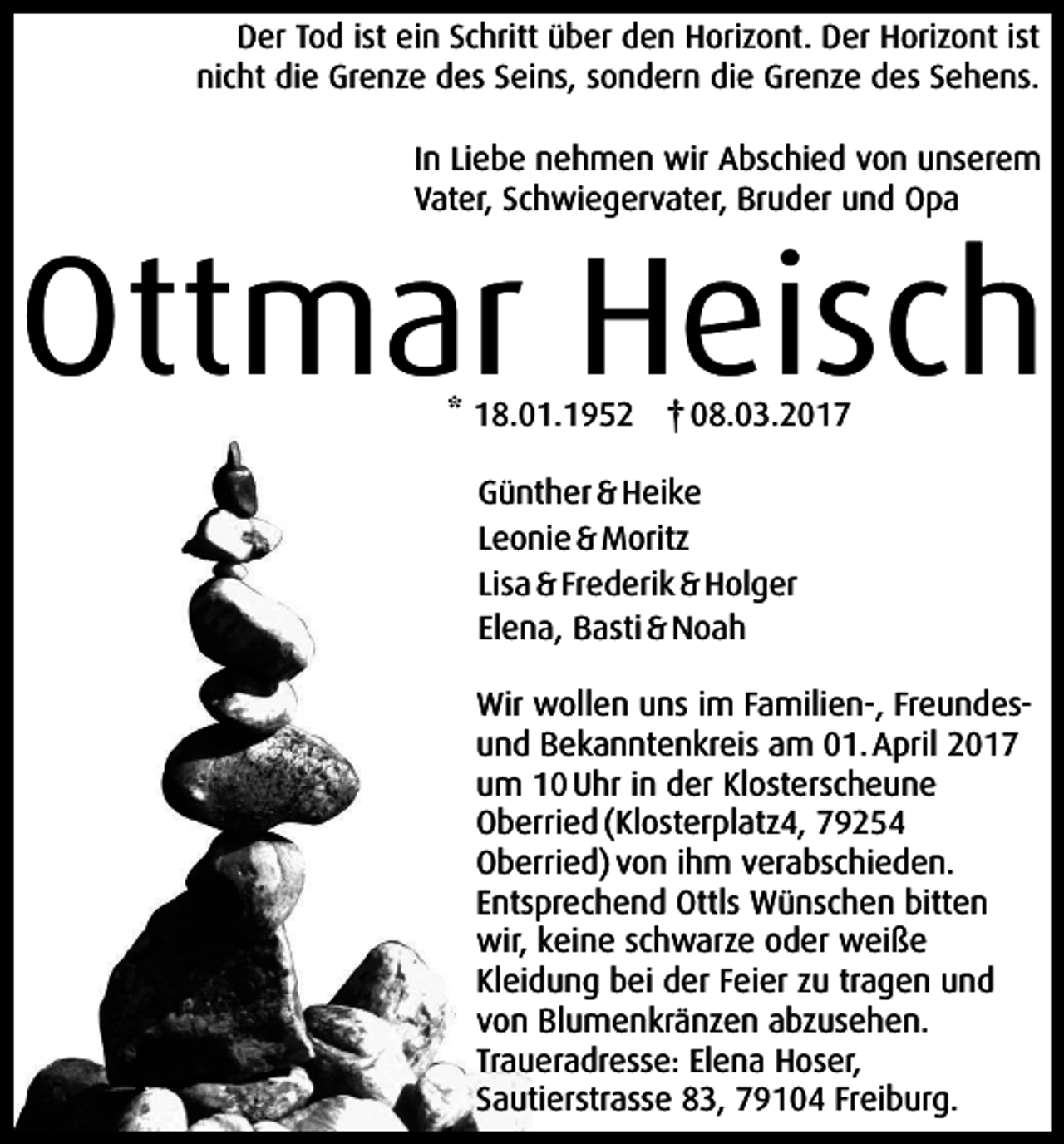 <p>Der Tod ist ein Schritt über den Horizont. Der Horizont ist<br />nicht die Grenze des Seins, sondern die Grenze des Sehens.<br />In Liebe nehmen wir Abschied von unserem<br />Vater, Schwiegervater, Bruder und Opa</p><p>Ottmar Heisch<br />* 18.01.1952 † 08.03.2017<br />Günther &amp; Heike<br />Leonie &amp; Moritz<br />Lisa &amp; Frederik &amp; Holger<br />Elena, Basti &amp; Noah<br />Wir wollen uns im Familien-, Freundesund Bekanntenkreis am 01. April 2017<br />um 10 Uhr in der Klosterscheune<br />Oberried (Klosterplatz4, 79254<br />Oberried) von ihm verabschieden.<br />Entsprechend Ottls Wünschen bitten<br />wir, keine schwarze oder weiße<br />Kleidung bei der Feier zu tragen und<br />von Blumenkränzen abzusehen.<br />Traueradresse: Elena Hoser,<br />Sautierstrasse 83, 79104 Freiburg.</p>
