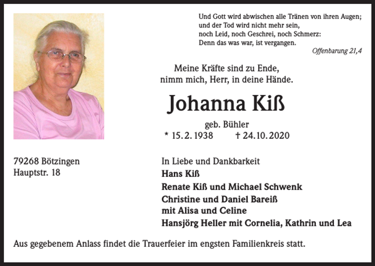 <p>Und Gott wird abwischen alle Tränen von ihren Augen;<br />und der Tod wird nicht mehr sein,<br />noch Leid, noch Geschrei, noch Schmerz:<br />Denn das was war, ist vergangen.</p><p>Offenbarung 21,4</p><p>Meine Kräfte sind zu Ende,<br />nimm mich, Herr, in deine Hände.</p><p>Johanna Kiß<br />geb. Bühler<br />* 15. 2. 1938<br />† 24.10. 2020<br />79268 Bötzingen<br />Hauptstr. 18</p><p>In Liebe und Dankbarkeit<br />Hans Kiß<br />Renate Kiß und Michael Schwenk<br />Christine und Daniel Bareiß<br />mit Alisa und Celine<br />Hansjörg Heller mit Cornelia, Kathrin und Lea</p><p>Aus gegebenem Anlass findet die Trauerfeier im engsten Familienkreis statt.</p>