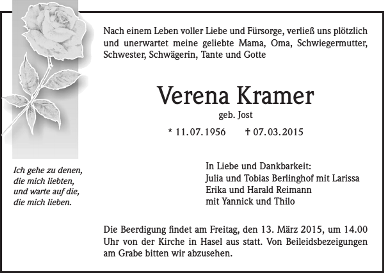 <p>Nach einem Leben voller Liebe und Fürsorge, verließ uns plötzlich<br />und unerwartet meine geliebte Mama, Oma, Schwiegermutter,<br />Schwester, Schwägerin, Tante und Gotte</p><p>Verena Kramer<br />geb. Jost</p><p>* 11. 07. 1956 † 07. 03. 2015</p><p>Ich gehe zu denen,<br />die mich liebten,<br />und warte auf die,<br />die mich lieben.</p><p>In Liebe und Dankbarkeit:<br />Julia und Tobias Berlinghof mit Larissa<br />Erika und Harald Reimann<br />mit Yannick und Thilo<br />Die Beerdigung findet am Freitag, den 13. März 2015, um 14.00<br />Uhr von der Kirche in Hasel aus statt. Von Beileidsbezeigungen<br />am Grabe bitten wir abzusehen.</p>