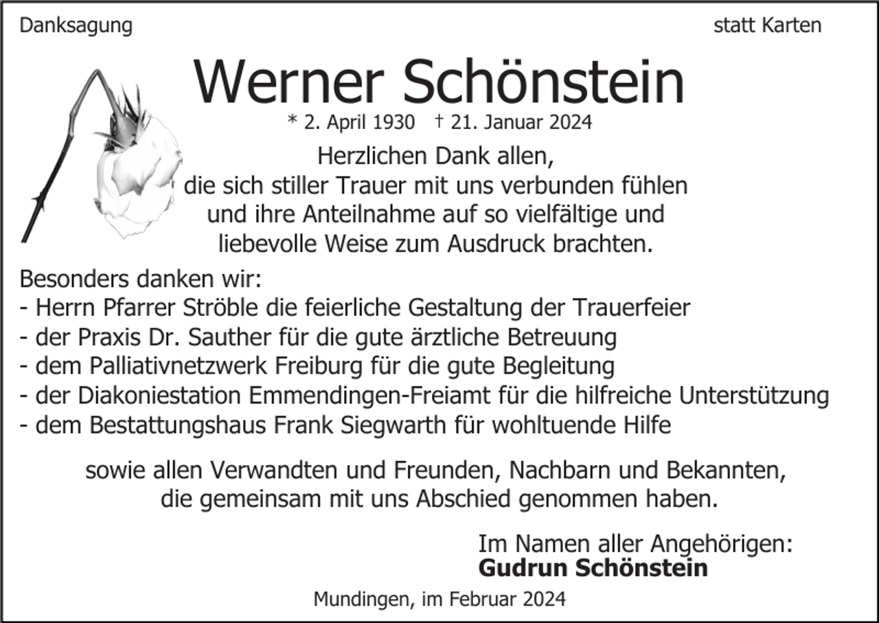 <p>Danksagung</p><p>statt Karten</p><p>Werner Schönstein<br />* 2. April 1930 † 21. Januar 2024</p><p>Herzlichen Dank allen,<br />die sich stiller Trauer mit uns verbunden fühlen<br />und ihre Anteilnahme auf so vielfältige und<br />liebevolle Weise zum Ausdruck brachten.<br />Besonders danken wir:<br />- Herrn Pfarrer Ströble die feierliche Gestaltung der Trauerfeier<br />- der Praxis Dr. Sauther für die gute ärztliche Betreuung<br />- dem Palliativnetzwerk Freiburg für die gute Begleitung<br />- der Diakoniestation Emmendingen-Freiamt für die hilfreiche Unterstützung<br />- dem Bestattungshaus Frank Siegwarth für wohltuende Hilfe<br />sowie allen Verwandten und Freunden, Nachbarn und Bekannten,<br />die gemeinsam mit uns Abschied genommen haben.<br />Im Namen aller Angehörigen:<br />Gudrun Schönstein<br />Mundingen, im Februar 2024</p>