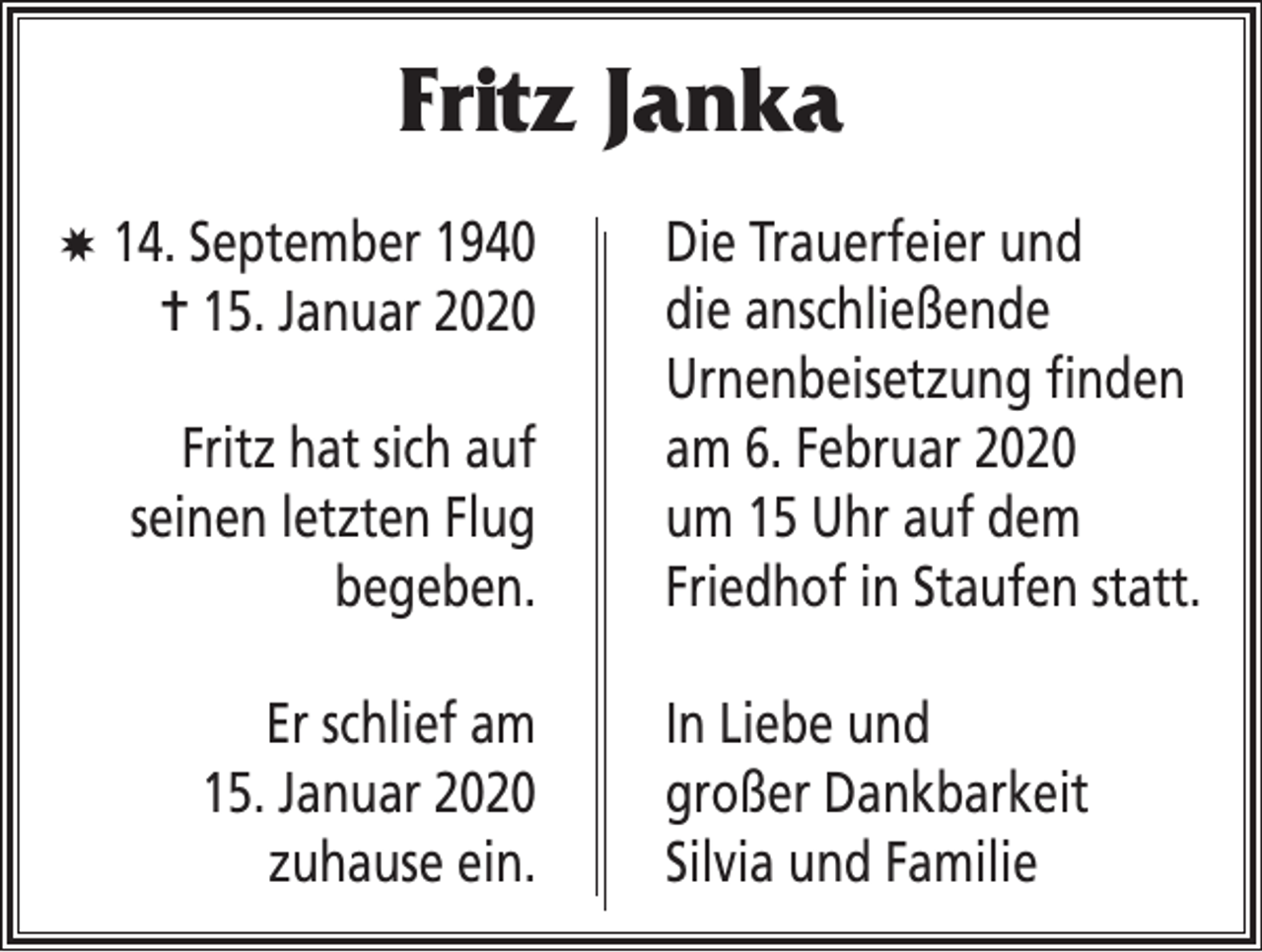 <p>Fritz Janka<br />X 14. September 1940</p><p>= 15. Januar 2020<br />Fritz hat sich auf<br />seinen letzten Flug<br />begeben.<br />Er schlief am<br />15. Januar 2020<br />zuhause ein.</p><p>Die Trauerfeier und<br />die anschließende<br />Urnenbeisetzung finden<br />am 6. Februar 2020<br />um 15 Uhr auf dem<br />Friedhof in Staufen statt.<br />In Liebe und<br />großer Dankbarkeit<br />Silvia und Familie</p>