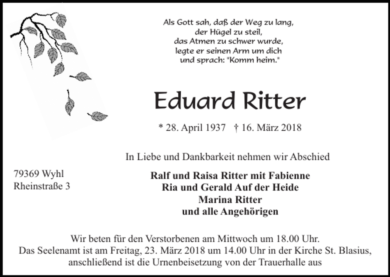 <p>Als Gott sah, daß der Weg zu lang,<br />der Hügel zu steil,<br />das Atmen zu schwer wurde,<br />legte er seinen Arm um dich<br />und sprach: "Komm heim."</p><p>Eduard Ritter<br />* 28. April 1937 † 16. März 2018</p><p>In Liebe und Dankbarkeit nehmen wir Abschied<br />79369 Wyhl<br />Rheinstraße 3</p><p>Ralf und Raisa Ritter mit Fabienne<br />Ria und Gerald Auf der Heide<br />Marina Ritter<br />und alle Angehörigen</p><p>Wir beten für den Verstorbenen am Mittwoch um 18.00 Uhr.<br />Das Seelenamt ist am Freitag, 23. März 2018 um 14.00 Uhr in der Kirche St. Blasius,<br />anschließend ist die Urnenbeisetzung von der Trauerhalle aus</p>