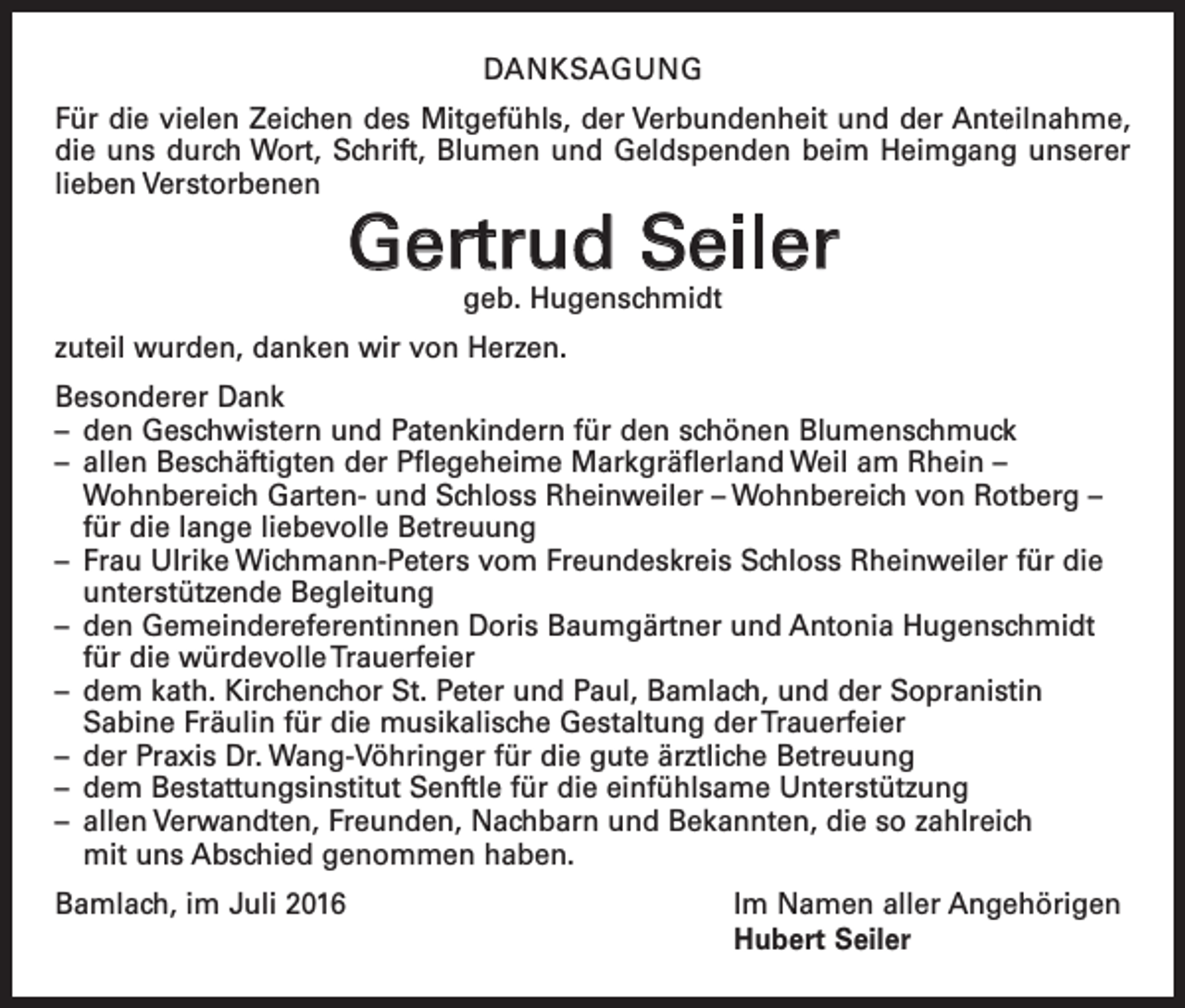 <p>Danksagung<br />Für die vielen Zeichen des Mitgefühls, der Verbundenheit und der Anteilnahme,<br />die uns durch Wort, Schrift, Blumen und Geldspenden beim Heimgang unserer<br />lieben Verstorbenen</p><p>Gertrud Seiler<br />geb. Hugenschmidt</p><p>zuteil wurden, danken wir von Herzen.<br />Besonderer Dank<br />– den Geschwistern und Patenkindern für den schönen Blumenschmuck<br />– allen Beschäftigten der Pflegeheime Markgräflerland Weil am Rhein –<br />­Wohn­bereich Garten- und Schloss Rheinweiler – Wohnbereich von Rotberg –<br />für die lange liebevolle Betreuung<br />– Frau Ulrike Wichmann-Peters vom Freundeskreis Schloss Rheinweiler für die<br />unterstützende Begleitung<br />– den Gemeindereferentinnen Doris Baumgärtner und Antonia Hugenschmidt<br />für die würdevolle Trauerfeier<br />– dem kath. Kirchenchor St. Peter und Paul, Bamlach, und der Sopranistin<br />­Sabine Fräulin für die musikalische Gestaltung der Trauerfeier<br />– der Praxis Dr. Wang-Vöhringer für die gute ärztliche Betreuung<br />– dem Bestattungsinstitut Senftle für die einfühlsame Unterstützung<br />– allen Verwandten, Freunden, Nachbarn und Bekannten, die so zahlreich<br />mit uns Abschied genommen haben.<br />Bamlach, im Juli 2016</p><p>Im Namen aller Angehörigen<br />Hubert Seiler</p>
