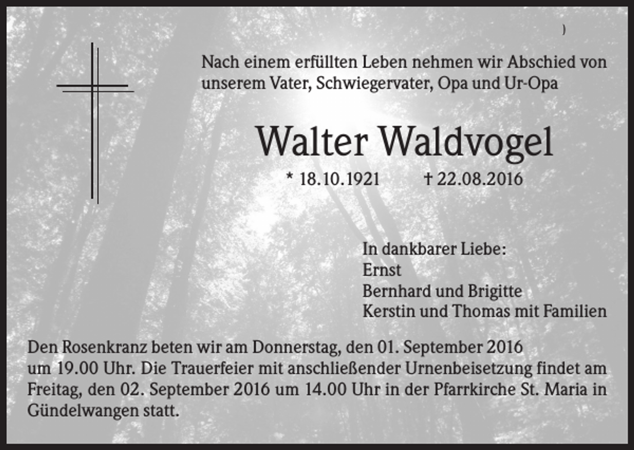 <p>)</p><p>Nach einem erfüllten Leben nehmen wir Abschied von<br />unserem Vater, Schwiegervater, Opa und Ur-Opa</p><p>Walter Waldvogel<br />* 18.10.1921</p><p>† 22.08.2016</p><p>In dankbarer Liebe:<br />Ernst<br />Bernhard und Brigitte<br />Kerstin und Thomas mit Familien<br />Den Rosenkranz beten wir am Donnerstag, den 01. September 2016<br />um 19.00 Uhr. Die Trauerfeier mit anschließender Urnenbeisetzung findet am<br />Freitag, den 02. September 2016 um 14.00 Uhr in der Pfarrkirche St. Maria in<br />Gündelwangen statt.</p>