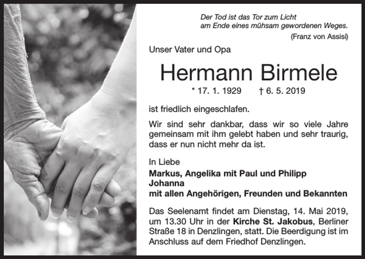 <p>Der Tod ist das Tor zum Licht<br />am Ende eines mühsam gewordenen Weges.</p><p>(Franz von Assisi)</p><p>Unser Vater und Opa</p><p>Hermann Birmele<br />* 17. 1. 1929 † 6. 5. 2019<br />ist friedlich eingeschlafen.<br />Wir sind sehr dankbar, dass wir so viele Jahre<br />­gemeinsam mit ihm gelebt haben und sehr traurig,<br />dass er nun nicht mehr da ist.<br />In Liebe<br />Markus, Angelika mit Paul und Philipp<br />Johanna<br />mit allen Angehörigen, Freunden und Bekannten<br />Das Seelenamt findet am Dienstag, 14. Mai 2019,<br />um 13.30 Uhr in der Kirche St. Jakobus, Berliner<br />Straße 18 in Denzlingen, statt. Die Beerdigung ist im<br />Anschluss auf dem Friedhof Denzlingen.</p>