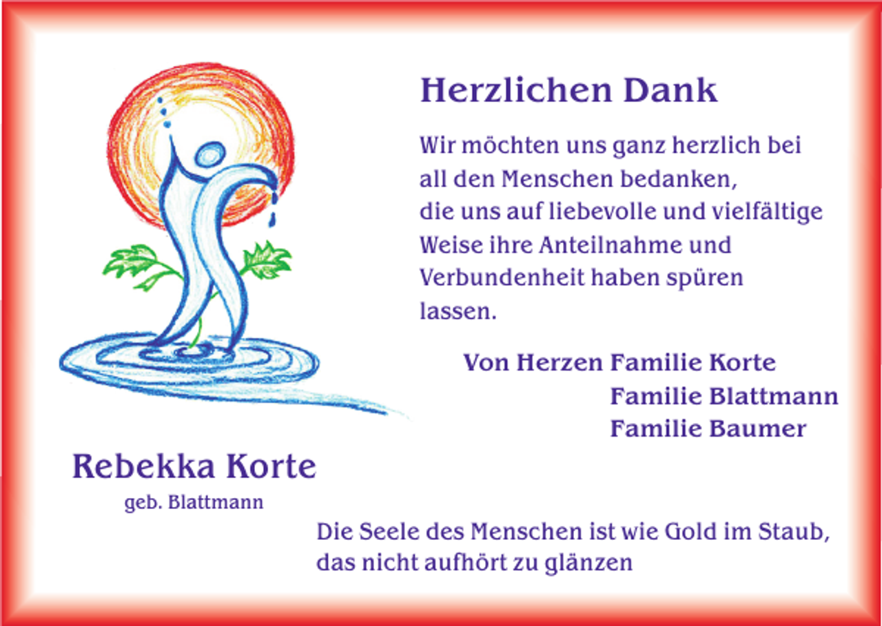 <p>Herzlichen Dank</p><p>Herzlichen Dank<br />Wir möchten uns ganz herzlich bei<br />all den Menschen bedanken,<br />die uns auf liebevolle und vielfältige<br />Weise ihre Anteilnahme und<br />Verbundenheit haben spüren<br />lassen.</p><p>Wir möchten uns ganz herzlich bei<br />all den Menschen bedanken,<br />die uns auf liebevolle und vielfältige<br />Weise ihre Anteilnahme und<br />Verbundenheit haben spüren<br />Von Herzen Familie Korte<br />lassen.<br />Familie Blattmann</p><p>Rebekka<br />R e b e k k aKorte<br />Korte<br />geb.<br />geb.Blattmann<br />Blattmann</p><p>Familie<br />Baumer<br />Von Herzen<br />Familie<br />Korte</p><p>Die<br />Menschen ist<br />istwie<br />wie Gold<br />Gold im<br />imStaub,<br />Staub,<br />Die Seele<br />Seele des<br />des Menschen<br />das<br />nicht aufhört<br />aufhörtzu<br />zuglänzen<br />glänzen<br />das nicht</p>