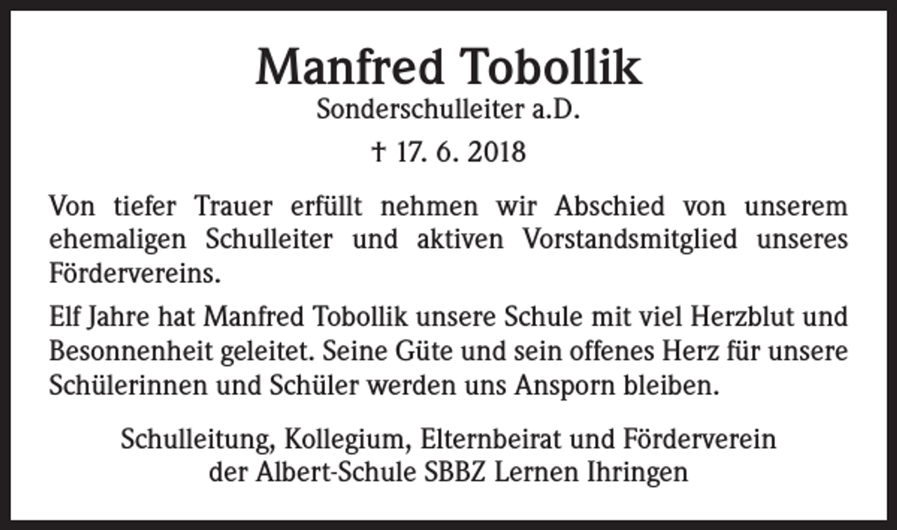 <p>Manfred Tobollik<br />Sonderschulleiter a.D.<br />† 17. 6. 2018</p><p>Von tiefer Trauer erfüllt nehmen wir Abschied von unserem<br />­ehemaligen Schulleiter und aktiven Vorstandsmitglied unseres<br />­Fördervereins.<br />Elf Jahre hat Manfred Tobollik unsere Schule mit viel Herzblut und<br />Besonnenheit geleitet. Seine Güte und sein offenes Herz für unsere<br />Schülerinnen und Schüler werden uns Ansporn bleiben.<br />Schulleitung, Kollegium, Elternbeirat und Förderverein<br />der Albert-Schule SBBZ Lernen Ihringen</p>