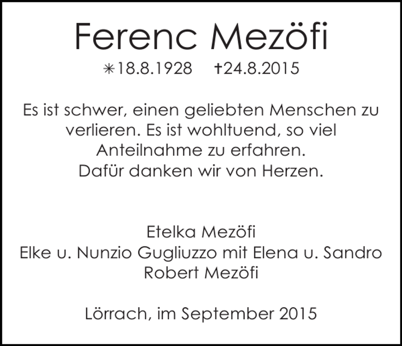<p>Ferenc Mezöfi<br />!18.8.1928</p><p>"24.8.2015</p><p>Es ist schwer, einen geliebten Menschen zu<br />verlieren. Es ist wohltuend, so viel<br />Anteilnahme zu erfahren.<br />Dafür danken wir von Herzen.</p><p>Etelka Mezöfi<br />Elke u. Nunzio Gugliuzzo mit Elena u. Sandro<br />Robert Mezöfi<br />Lörrach, im September 2015</p>