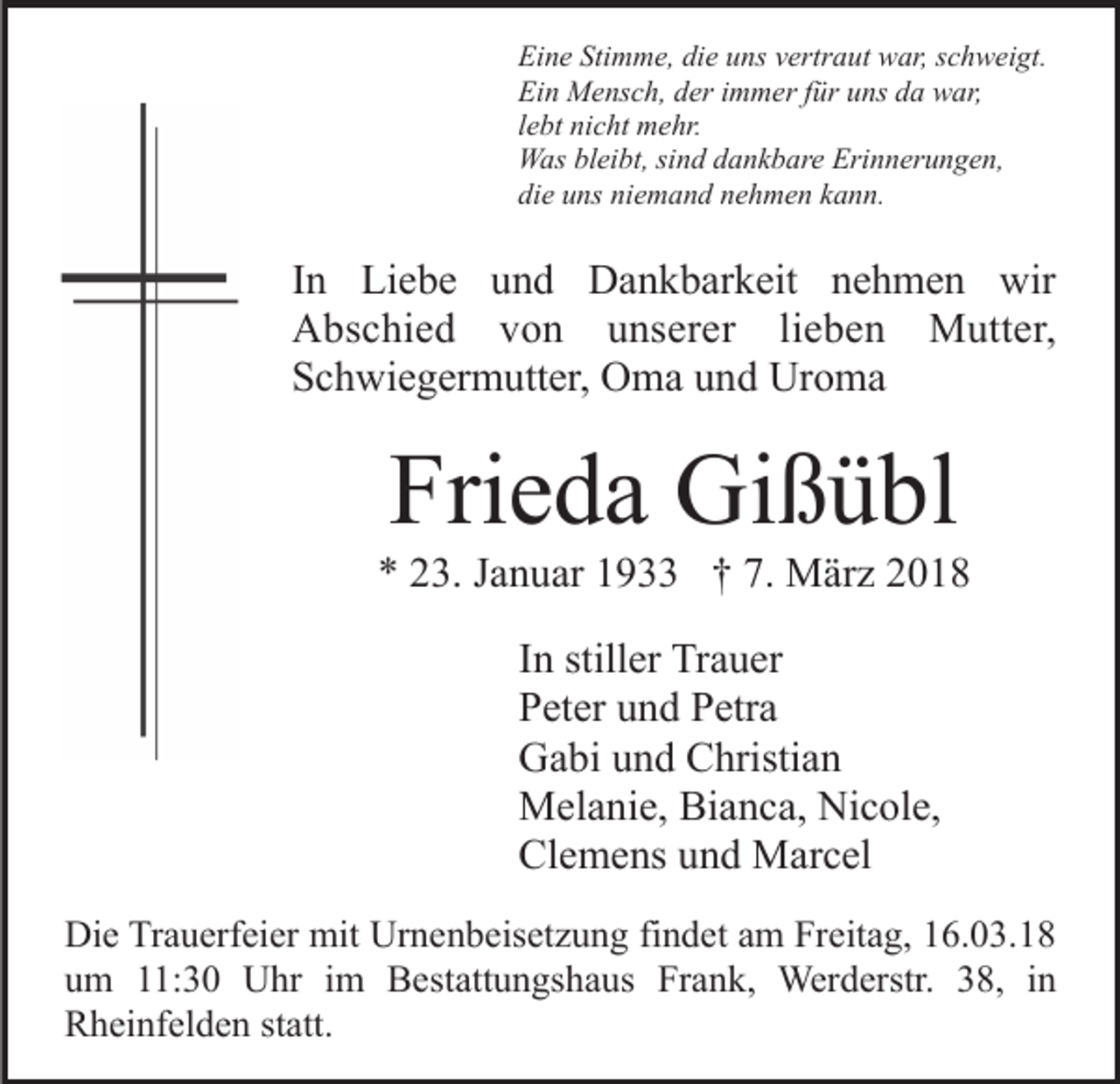 <p>Ei<br />n e Sti<br />m m e, didie<br />e uuns<br />ns vvertraut<br />ert r a ut war,<br />w ar, sschweigt.<br />c h w ei gt.<br />Eine<br />Stimme,<br />Ein<br />Ei<br />n Mensch,<br />M e ns c h, dder<br />er i immer<br />m m er f für<br />ü r uns<br />u ns da<br />d a war,<br />w ar,<br />llebt<br />e bt nicht<br />ni c ht mehr.<br />m e hr.<br />WWas<br />as blbleibt,<br />ei bt, sisind<br />n d d dankbare<br />a n k b ar e Erinnerungen,<br />Eri n n er u n g e n,<br />di<br />e uuns<br />ns ni<br />e m a n d nnehmen<br />e h m e n kkann.<br />a n n.<br />die<br />niemand</p><p>IInn Liebe<br />Li e b e und<br />u n d Dankbarkeit<br />D a n k b ar k eit nehmen<br />n e h m e n wir<br />wir<br />AAbschied<br />bs c hi e d vvon<br />o n uunserer<br />ns er e r li<br />e b e n Mutter,<br />M utt er,<br />lieben<br />SSchwiegermutter,<br />c h wi e g er m utt er, Oma<br />O m a uund<br />n d Uroma<br />Ur o m a</p><p>Fri<br />e d a Gißübl<br />Gi ß ü bl<br />Frieda</p><p>** 223.<br />3. JJanuar<br />a n u ar 11933<br />9 †† 7.<br />M är z<br />7. März<br />IInn stiller<br />still er Trauer<br />Tr a u er<br />PPeter<br />et er uund<br />n d PPetra<br />etr a<br />GGabi<br />a bi uund<br />n d CChristian<br />hristi a n<br />MMelanie,<br />el a ni e, BiBianca,<br />a n c a, NiNicole,<br />c ol e,<br />Cl<br />Clemens<br />e m e ns uund<br />n d Marcel<br />M ar c el<br />Di e TrTrauerfeier<br />Die<br />a u erf ei er mit<br />mit Ur<br />Urnenbeisetzung<br />n e n b eis et z u n g fifindet<br />n d et aam<br />m Freitag,<br />Fr e it a g, 16.03.18<br />1 6. 0 3. 1 8<br />uum<br />m 111:30<br />1: 3 0 Uhr<br />U hr iim<br />m Bestattungshaus<br />B est att u n gs h a us Frank,<br />Fr a n k, Werderstr.<br />Wer d erstr. 338,<br />8, iin<br />n<br />RRheinfelden<br />h ei nf el d e n ststatt.<br />att.</p>