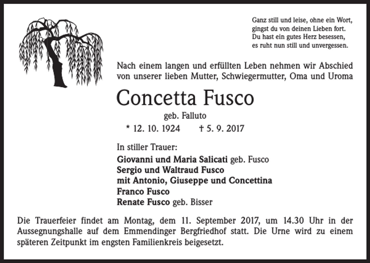 <p>Ganz still und leise, ohne ein Wort,<br />gingst du von deinen Lieben fort.<br />Du hast ein gutes Herz besessen,<br />es ruht nun still und unvergessen.</p><p>Nach einem langen und erfüllten Leben nehmen wir Abschied<br />von unserer lieben Mutter, Schwiegermutter, Oma und Uroma</p><p>Concetta Fusco<br />geb. Falluto<br />* 12. 10. 1924 † 5. 9. 2017</p><p>In stiller Trauer:<br />Giovanni und Maria Salicati geb. Fusco<br />Sergio und Waltraud Fusco<br />mit Antonio, Giuseppe und Concettina<br />Franco Fusco<br />Renate Fusco geb. Bisser<br />Die Trauerfeier findet am Montag, dem 11. September 2017, um 14.30 Uhr in der<br />­Aussegnungshalle auf dem Emmendinger Bergfriedhof statt. Die Urne wird zu einem<br />­späteren Zeitpunkt im engsten Familienkreis beigesetzt.</p>