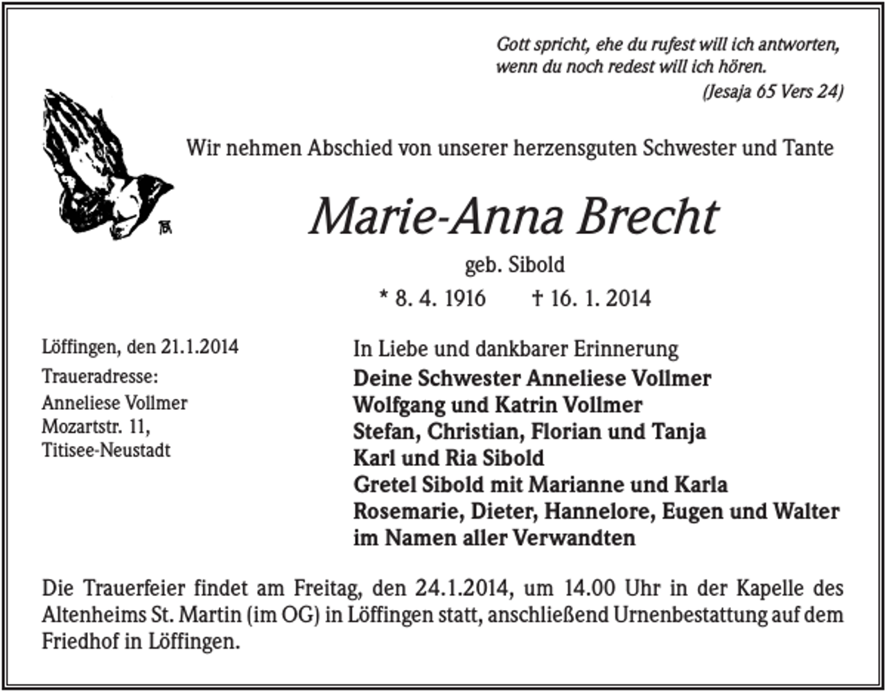 <p>Gott spricht, ehe du rufest will ich antworten,<br />wenn du noch redest will ich hören.<br />(Jesaja 65 Vers 24)</p><p>Wir nehmen Abschied von unserer herzensguten Schwester und Tante</p><p>Marie-Anna Brecht<br />geb. Sibold<br />* 8. 4. 1916<br />† 16. 1. 2014<br />Löffingen, den 21.1.2014<br />Traueradresse:<br />Anneliese Vollmer<br />Mozartstr. 11,<br />Titisee-Neustadt</p><p>In Liebe und dankbarer Erinnerung<br />Deine Schwester Anneliese Vollmer<br />Wolfgang und Katrin Vollmer<br />Stefan, Christian, Florian und Tanja<br />Karl und Ria Sibold<br />Gretel Sibold mit Marianne und Karla<br />Rosemarie, Dieter, Hannelore, Eugen und Walter<br />im Namen aller Verwandten</p><p>Die Trauerfeier findet am Freitag, den 24.1.2014, um 14.00 Uhr in der Kapelle des<br />Altenheims St. Martin (im OG) in Löffingen statt, anschließend Urnenbestattung auf dem<br />Friedhof in Löffingen.</p>