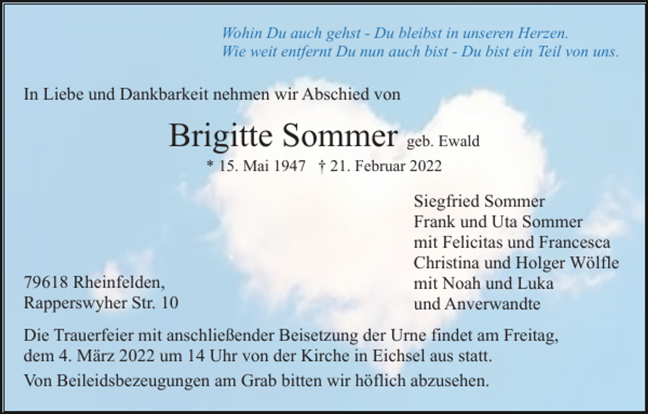 <p>Wohin Du auch gehst - Du bleibst in unseren Herzen.<br />Wie weit entfernt Du nun auch bist - Du bist ein Teil von uns.</p><p>In Liebe und Dankbarkeit nehmen wir Abschied von</p><p>Brigitte Sommer geb. Ewald<br />* 15. Mai 1947 † 21. Februar 2022</p><p>79618 Rheinfelden,<br />Rapperswyher Str. 10</p><p>Siegfried Sommer<br />Frank und Uta Sommer<br />mit Felicitas und Francesca<br />Christina und Holger Wölfle<br />mit Noah und Luka<br />und Anverwandte</p><p>Die Trauerfeier mit anschließender Beisetzung der Urne findet am Freitag,<br />dem 4. März 2022 um 14 Uhr von der Kirche in Eichsel aus statt.<br />Von Beileidsbezeugungen am Grab bitten wir höflich abzusehen.</p>
