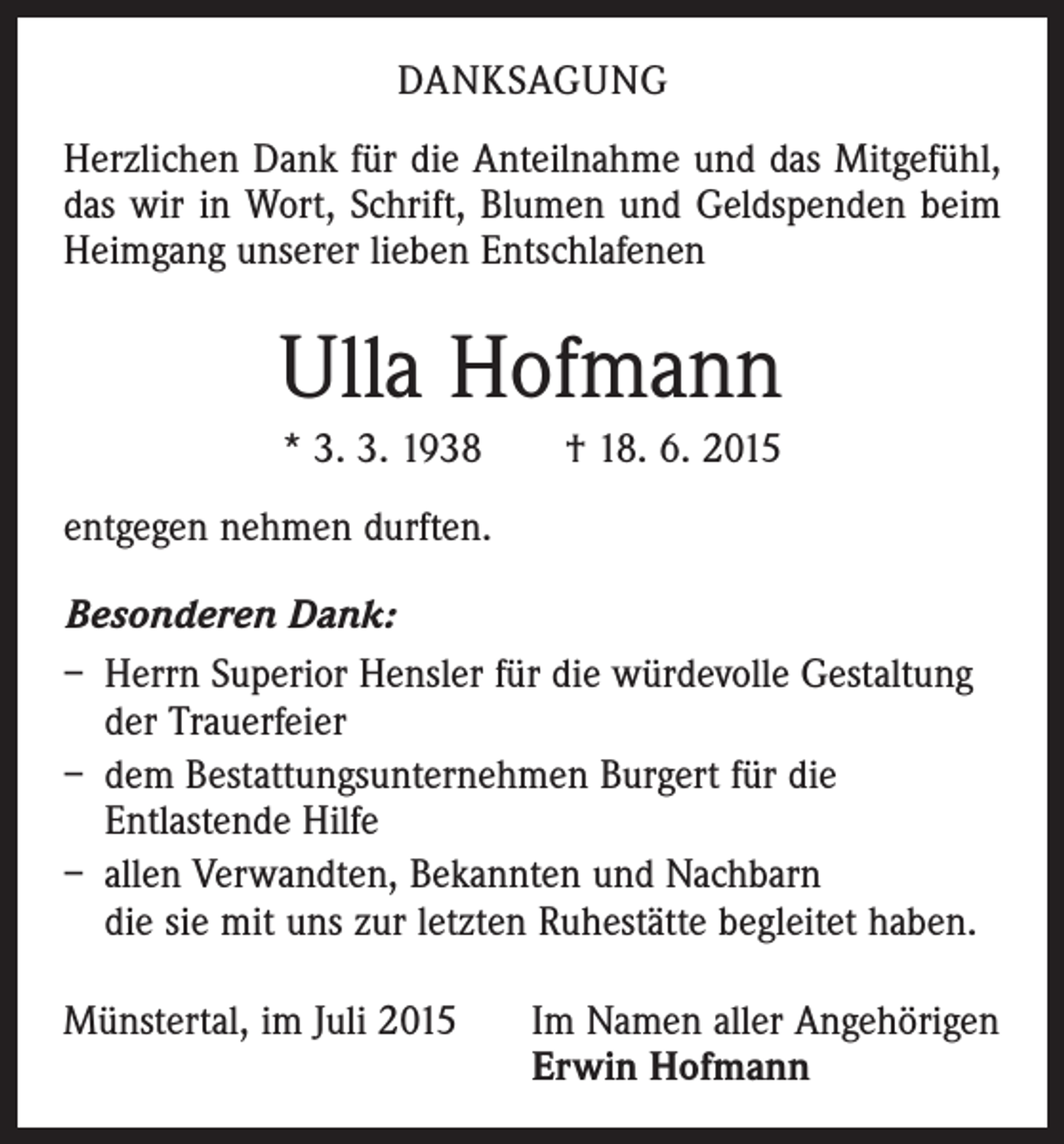 <p>DANKSAGUNG<br />Herzlichen Dank für die Anteilnahme und das Mitgefühl,<br />das wir in Wort, Schrift, Blumen und Geldspenden beim<br />Heimgang unserer lieben Entschlafenen</p><p>Ulla Hofmann<br />* 3. 3. 1938 † 18. 6. 2015<br />entgegen nehmen durften.<br />Besonderen Dank:<br />– Herrn Superior Hensler für die würdevolle Gestaltung<br />der Trauerfeier<br />– dem Bestattungsunternehmen Burgert für die<br />­Entlastende Hilfe<br />– allen Verwandten, Bekannten und Nachbarn<br />die sie mit uns zur letzten Ruhestätte begleitet haben.<br />Münstertal, im Juli 2015 Im Namen aller Angehörigen<br />Erwin Hofmann</p>