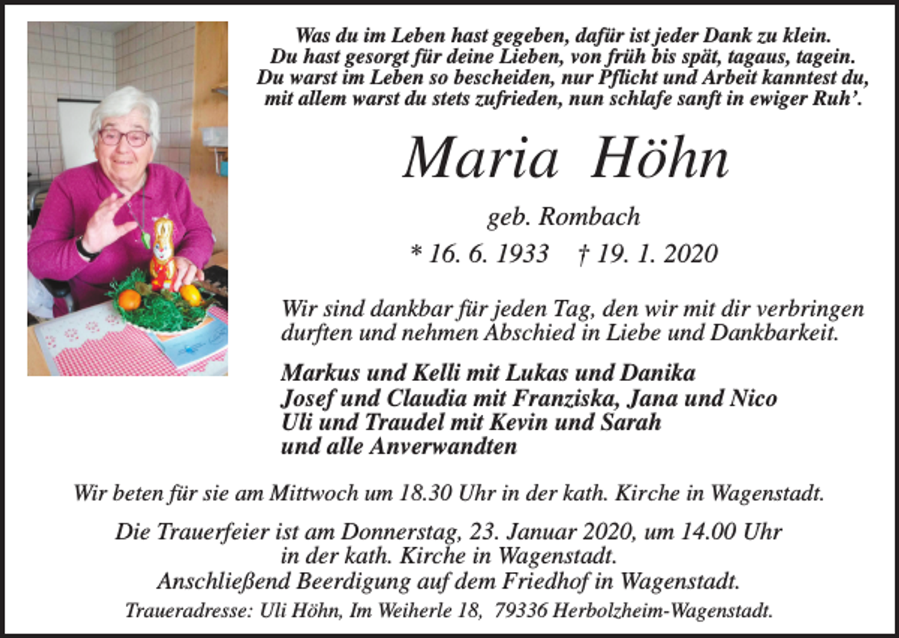 <p>Was du im Leben hast gegeben, dafür ist jeder Dank zu klein.<br />Du hast gesorgt für deine Lieben, von früh bis spät, tagaus, tagein.<br />Du warst im Leben so bescheiden, nur Pflicht und Arbeit kanntest du,<br />mit allem warst du stets zufrieden, nun schlafe sanft in ewiger Ruh’.</p><p>Maria Höhn<br />geb. Rombach<br />* 16. 6. 1933 † 19. 1. 2020<br />Wir sind dankbar für jeden Tag, den wir mit dir verbringen<br />durften und nehmen Abschied in Liebe und Dankbarkeit.<br />Markus und Kelli mit Lukas und Danika<br />Josef und Claudia mit Franziska, Jana und Nico<br />Uli und Traudel mit Kevin und Sarah<br />und alle Anverwandten<br />Wir beten für sie am Mittwoch um 18.30 Uhr in der kath. Kirche in Wagenstadt.</p><p>Die Trauerfeier ist am Donnerstag, 23. Januar 2020, um 14.00 Uhr<br />in der kath. Kirche in Wagenstadt.<br />Anschließend Beerdigung auf dem Friedhof in Wagenstadt.<br />Traueradresse: Uli Höhn, Im Weiherle 18, 79336 Herbolzheim-Wagenstadt.</p>