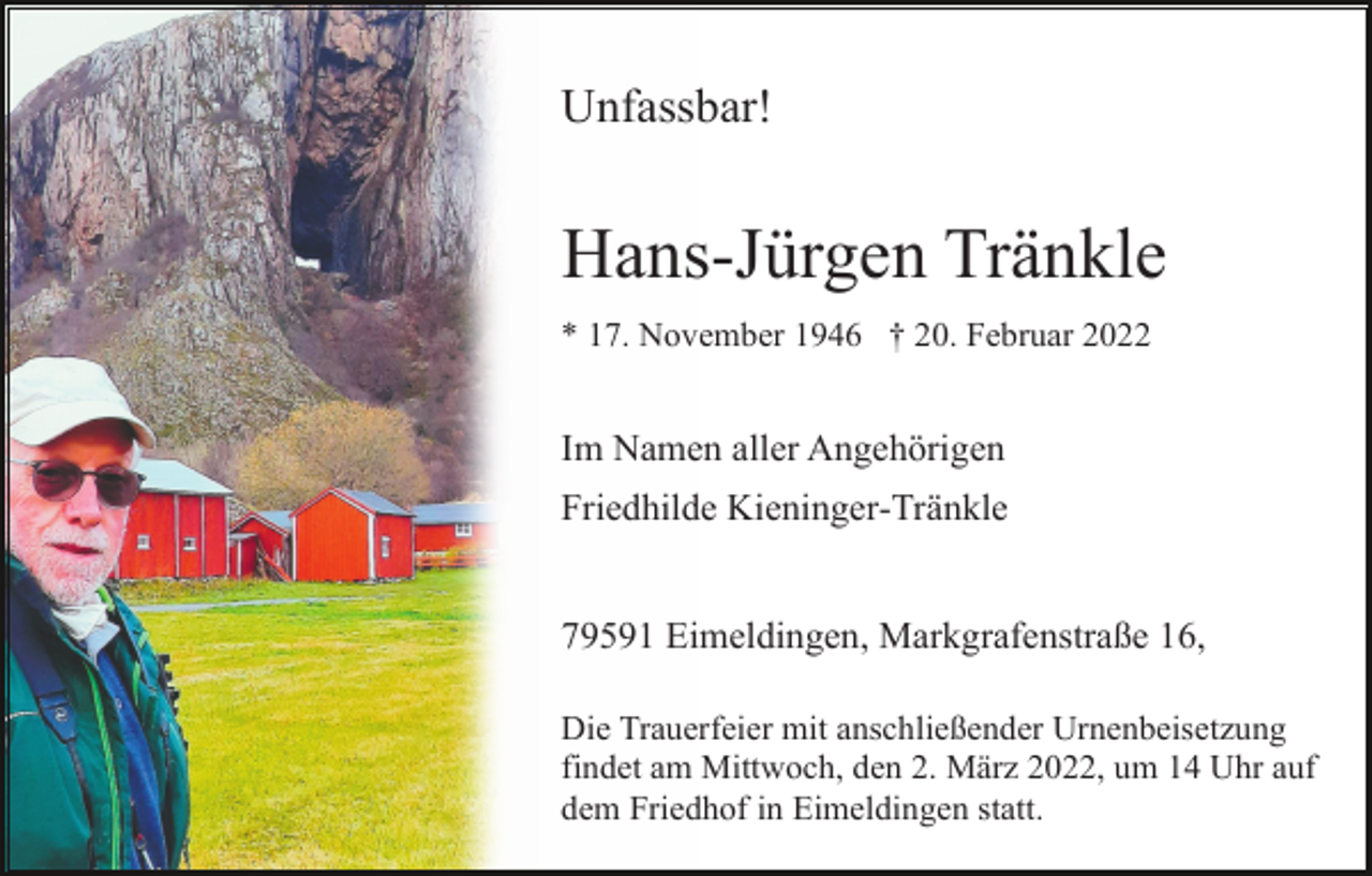 <p>Unfassbar!</p><p>Hans-Jürgen Tränkle<br />* 17. November 1946 † 20. Februar 2022</p><p>Im Namen aller Angehörigen<br />Friedhilde Kieninger-Tränkle</p><p>79591 Eimeldingen, Markgrafenstraße 16,<br />Die Trauerfeier mit anschließender Urnenbeisetzung<br />findet am Mittwoch, den 2. März 2022, um 14 Uhr auf<br />dem Friedhof in Eimeldingen statt.</p>