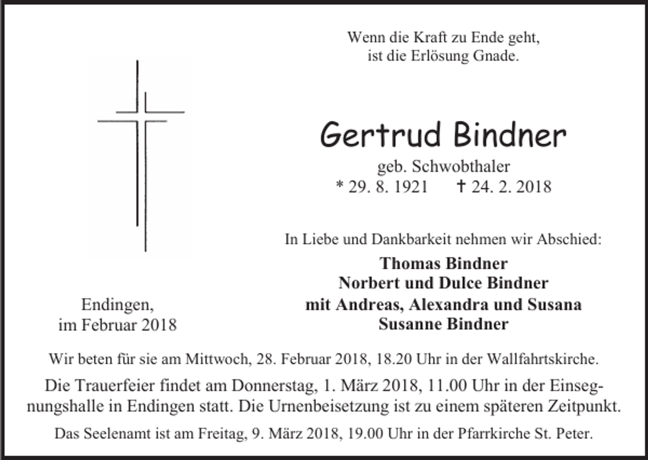 <p>Wenn die Kraft zu Ende geht,<br />ist die Erlösung Gnade.</p><p>Gertrud Bindner<br />geb. Schwobthaler<br />* 29. 8. 1921  24. 2. 2018</p><p>In Liebe und Dankbarkeit nehmen wir Abschied:</p><p>Endingen,<br />im Februar 2018</p><p>Thomas Bindner<br />Norbert und Dulce Bindner<br />mit Andreas, Alexandra und Susana<br />Susanne Bindner</p><p>Wir beten für sie am Mittwoch, 28. Februar 2018, 18.20 Uhr in der Wallfahrtskirche.</p><p>Die Trauerfeier findet am Donnerstag, 1. März 2018, 11.00 Uhr in der Einsegnungshalle in Endingen statt. Die Urnenbeisetzung ist zu einem späteren Zeitpunkt.<br />Das Seelenamt ist am Freitag, 9. März 2018, 19.00 Uhr in der Pfarrkirche St. Peter.</p>