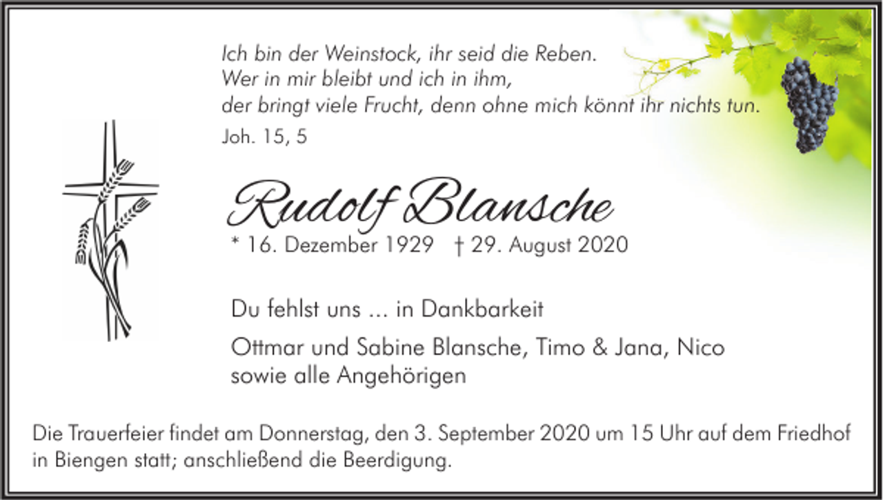 <p>Ich bin der Weinstock, ihr seid die Reben.<br />Wer in mir bleibt und ich in ihm,<br />der bringt viele Frucht, denn ohne mich könnt ihr nichts tun.<br />Joh. 15, 5</p><p>Rudolf Blansche</p><p>* 16. Dezember 1929 † 29. August 2020</p><p>Du fehlst uns ... in Dankbarkeit<br />Ottmar und Sabine Blansche, Timo &amp; Jana, Nico<br />sowie alle Angehörigen<br />Die Trauerfeier findet am Donnerstag, den 3. September 2020 um 15 Uhr auf dem Friedhof<br />in Biengen statt; anschließend die Beerdigung.</p>
