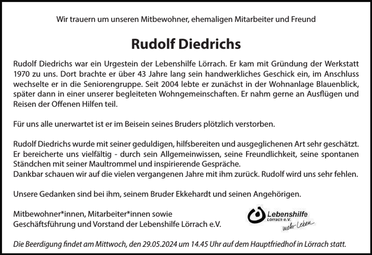 <p>Wir trauern um unseren Mitbewohner, ehemaligen Mitarbeiter und Freund</p><p>Rudolf Diedrichs<br />Rudolf Diedrichs war ein Urgestein der Lebenshilfe Lörrach. Er kam mit Gründung der Werkstatt<br />1970 zu uns. Dort brachte er über 43 Jahre lang sein handwerkliches Geschick ein, im Anschluss<br />wechselte er in die Seniorengruppe. Seit 2004 lebte er zunächst in der Wohnanlage Blauenblick,<br />später dann in einer unserer begleiteten Wohngemeinschaften. Er nahm gerne an Ausflügen und<br />Reisen der Offenen Hilfen teil.<br />Für uns alle unerwartet ist er im Beisein seines Bruders plötzlich verstorben.<br />Rudolf Diedrichs wurde mit seiner geduldigen, hilfsbereiten und ausgeglichenen Art sehr geschätzt.<br />Er bereicherte uns vielfältig - durch sein Allgemeinwissen, seine Freundlichkeit, seine spontanen<br />Ständchen mit seiner Maultrommel und inspirierende Gespräche.<br />Dankbar schauen wir auf die vielen vergangenen Jahre mit ihm zurück. Rudolf wird uns sehr fehlen.<br />Unsere Gedanken sind bei ihm, seinem Bruder Ekkehardt und seinen Angehörigen.<br />Mitbewohner*innen, Mitarbeiter*innen sowie<br />Geschäftsführung und Vorstand der Lebenshilfe Lörrach e.V.<br />Die Beerdigung findet am Mittwoch, den 29.05.2024 um 14.45 Uhr auf dem Hauptfriedhof in Lörrach statt.</p>