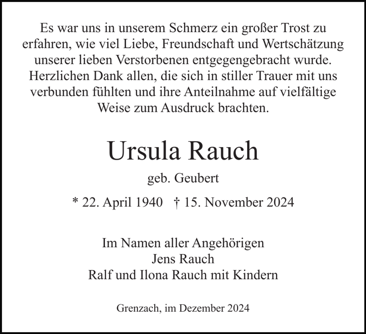 <p>Es war uns in unserem Schmerz ein großer Trost zu<br />erfahren, wie viel Liebe, Freundschaft und Wertschätzung<br />unserer lieben Verstorbenen entgegengebracht wurde.<br />Herzlichen Dank allen, die sich in stiller Trauer mit uns<br />verbunden fühlten und ihre Anteilnahme auf vielfältige<br />Weise zum Ausdruck brachten.</p><p>Ursula Rauch<br />geb. Geubert<br />* 22. April 1940 † 15. November 2024<br />Im Namen aller Angehörigen<br />Jens Rauch<br />Ralf und Ilona Rauch mit Kindern<br />Grenzach, im Dezember 2024</p>