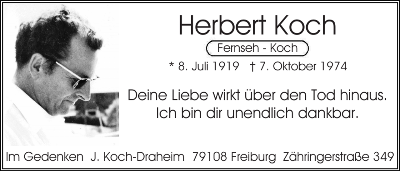 <p>Herbert Koch<br />Fernseh - Koch</p><p>* 8. Juli 1919 † 7. Oktober 1974</p><p>Deine Liebe wirkt über den Tod hinaus.<br />Ich bin dir unendlich dankbar.<br />Im Gedenken J. Koch-Draheim 79108 Freiburg Zähringerstraße 349</p>