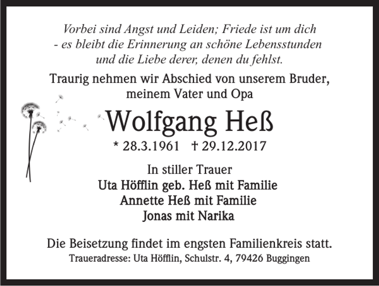 <p>Vorbei<br />Vor<br />b ei sisind<br />n d AAngst<br />n gst uund<br />n d LLeiden;<br />e i d e n; Friede<br />Fri e d e ist um<br />u m dich<br />di c h<br />- es<br />es bleibt<br />bl ei bt die<br />di e Erinnerung<br />Eri n n er u n g an<br />a n schöne<br />s c h ö n e Lebensstunden<br />L e b e nsst u n d e n<br />u n d di<br />e Liebe<br />Li e b e dderer,<br />er er, ddenen<br />e n e n ddu<br />u ffehlst.<br />e hlst.<br />und<br />die<br />Traurig<br />Tr<br />a uri g nnehmen<br />e h m e n wir<br />wir Abschied<br />A bs c hi e d von<br />v o n unserem<br />u ns er e m Bruder,<br />Br u d er,<br />meinem<br />m ei n e m VVater<br />at er uund<br />n d OOpa<br />pa</p><p>WWolfgang<br />olf g a n g HHeß<br />eß<br />** 28.3.1961<br />2 8. 3. 1 9 6 1 †<br />† 29.12.2017<br />2 9. 1 2. 2 0 1 7<br />In<br />I n stiller<br />still er Trauer<br />Tr a u er</p><p>Die<br />Di<br />e BBeisetzung<br />eis et z u n g fifindet<br />n d et i im<br />m engsten<br />e n gst e n Familienkreis<br />F a mili e n kr eis statt.<br />st att.<br />Traueradresse:<br />Tr<br />a u er a dr ess e: Uta<br />Ut a Höfflin,<br />H öffl i n, Schulstr.<br />S c h ulstr. 4,<br />4, 79426<br />7 9 4 2 6 Buggingen<br />Bu g gi n g e n</p>