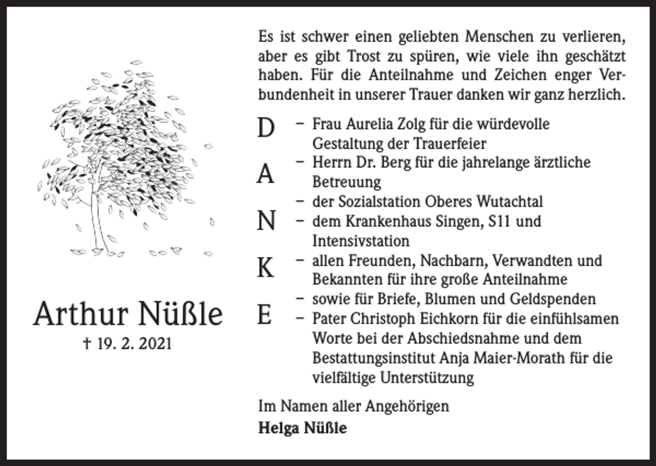 <p>Es ist schwer einen geliebten Menschen zu verlieren,<br />aber es gibt Trost zu spüren, wie viele ihn geschätzt<br />­haben. Für die Anteilnahme und Zeichen enger Ver­<br />bundenheit in unserer Trauer danken wir ganz herzlich.</p><p>D<br />A<br />N<br />K</p><p>Arthur Nüßle E<br />† 19. 2. 2021</p><p>– Frau Aurelia Zolg für die würdevolle<br />Gestaltung der Trauerfeier<br />– Herrn Dr. Berg für die jahrelange ärztliche<br />Betreuung<br />– der Sozialstation Oberes Wutachtal<br />– dem Krankenhaus Singen, S11 und<br />Intensivstation<br />– allen Freunden, Nachbarn, Verwandten und<br />Bekannten für ihre große Anteilnahme<br />– sowie für Briefe, Blumen und Geldspenden<br />– Pater Christoph Eichkorn für die einfühlsamen<br />Worte bei der Abschiedsnahme und dem<br />Bestattungsinstitut Anja Maier-Morath für die<br />vielfältige Unterstützung</p><p>Im Namen aller Angehörigen<br />Helga Nüßle</p>