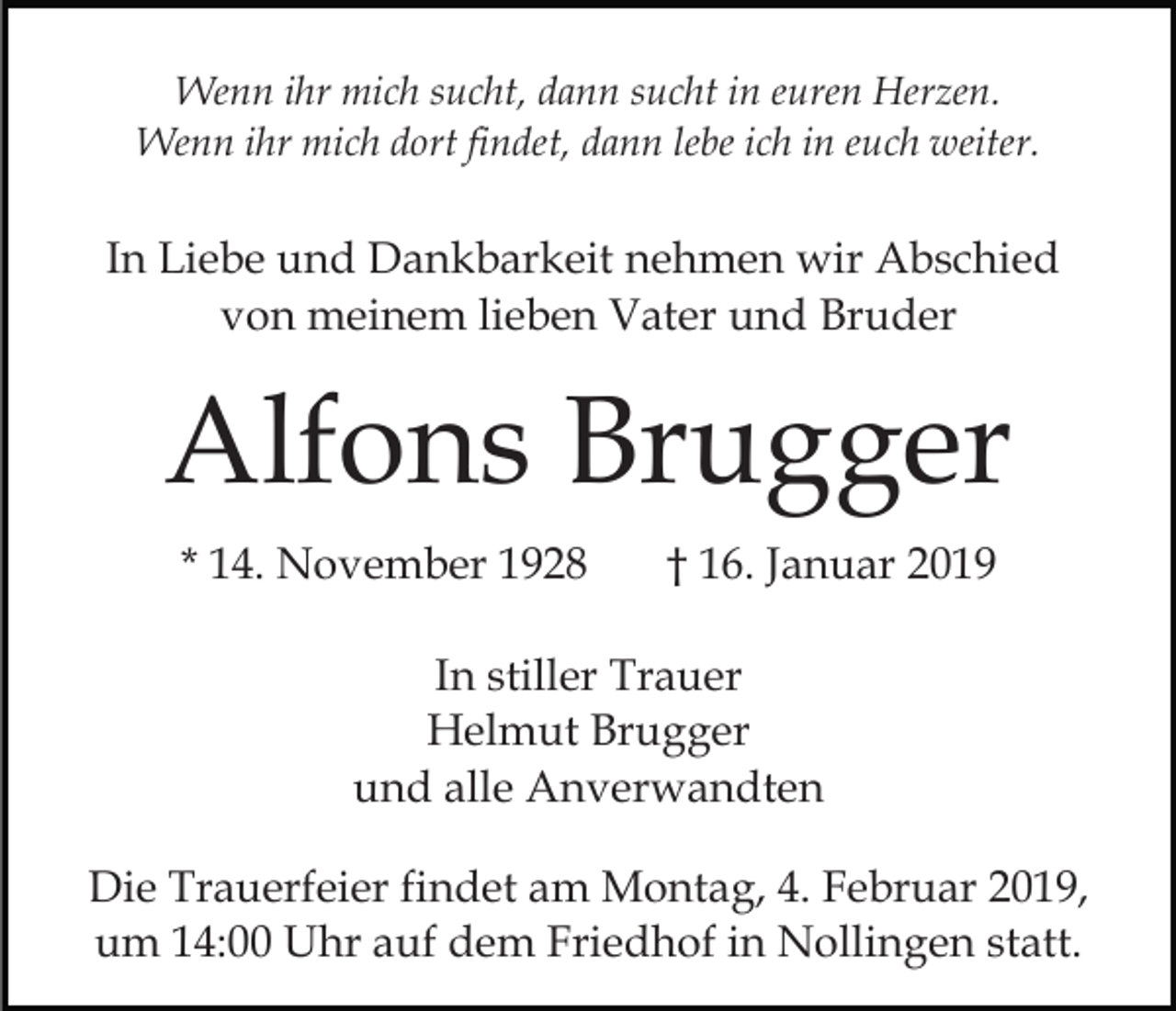 <p>Wenn ihr mich sucht, dann sucht in euren Herzen.<br />Wenn ihr mich dort findet, dann lebe ich in euch weiter.</p><p>In Liebe und Dankbarkeit nehmen wir Abschied<br />von meinem lieben Vater und Bruder</p><p>Alfons Brugger<br />* 14. November 1928</p><p>† 16. Januar 2019</p><p>In stiller Trauer<br />Helmut Brugger<br />und alle Anverwandten<br />Die Trauerfeier findet am Montag, 4. Februar 2019,<br />um 14:00 Uhr auf dem Friedhof in Nollingen statt.</p>