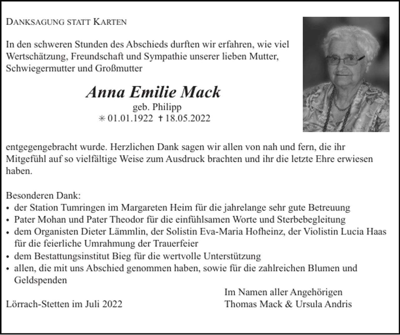<p>DANKSAGUNG STATT KARTEN<br />In den schweren Stunden des Abschieds durften wir erfahren, wie viel<br />Wertschätzung, Freundschaft und Sympathie unserer lieben Mutter,<br />Schwiegermutter und Großmutter</p><p>Anna Emilie Mack<br />geb. Philipp<br />✳ 01.01.1922 ✝ 18.05.2022</p><p>entgegengebracht wurde. Herzlichen Dank sagen wir allen von nah und fern, die ihr<br />Mitgefühl auf so vielfältige Weise zum Ausdruck brachten und ihr die letzte Ehre erwiesen<br />haben.<br />Besonderen Dank:<br />• der Station Tumringen im Margareten Heim für die jahrelange sehr gute Betreuung<br />• Pater Mohan und Pater Theodor für die einfühlsamen Worte und Sterbebegleitung<br />• dem Organisten Dieter Lämmlin, der Solistin Eva-Maria Hofheinz, der Violistin Lucia Haas<br />für die feierliche Umrahmung der Trauerfeier<br />• dem Bestattungsinstitut Bieg für die wertvolle Unterstützung<br />• allen, die mit uns Abschied genommen haben, sowie für die zahlreichen Blumen und<br />Geldspenden<br />Im Namen aller Angehörigen<br />Lörrach-Stetten im Juli 2022<br />Thomas Mack &amp; Ursula Andris</p>