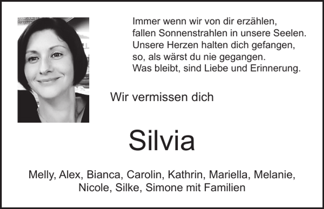 <p>Immer wenn wir von dir erzählen,<br />fallen Sonnenstrahlen in unsere Seelen.<br />Unsere Herzen halten dich gefangen,<br />so, als wärst du nie gegangen.<br />Was bleibt, sind Liebe und Erinnerung.</p><p>Wir vermissen dich</p><p>Silvia<br />Melly, Alex, Bianca, Carolin, Kathrin, Mariella, Melanie,<br />Nicole, Silke, Simone mit Familien</p>