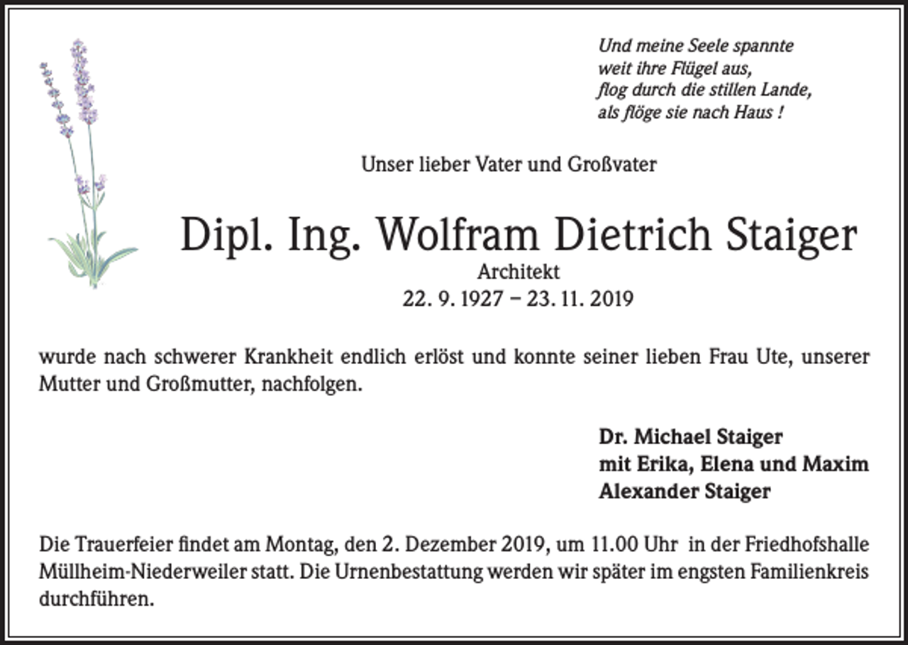 <p>Und meine Seele spannte<br />weit ihre Flügel aus,<br />flog durch die stillen Lande,<br />als flöge sie nach Haus !</p><p>Unser lieber Vater und Großvater</p><p>Dipl. Ing. Wolfram Dietrich Staiger<br />Architekt<br />22. 9. 1927 – 23. 11. 2019</p><p>wurde nach schwerer Krankheit endlich erlöst und konnte seiner lieben Frau Ute, unserer<br />Mutter und Großmutter, nachfolgen.<br />Dr. Michael Staiger<br />mit Erika, Elena und Maxim<br />Alexander Staiger<br />Die Trauerfeier findet am Montag, den 2. Dezember 2019, um 11.00 Uhr in der Friedhofshalle<br />Müllheim-Niederweiler statt. Die Urnenbestattung werden wir später im engsten Familienkreis<br />durchführen.</p>